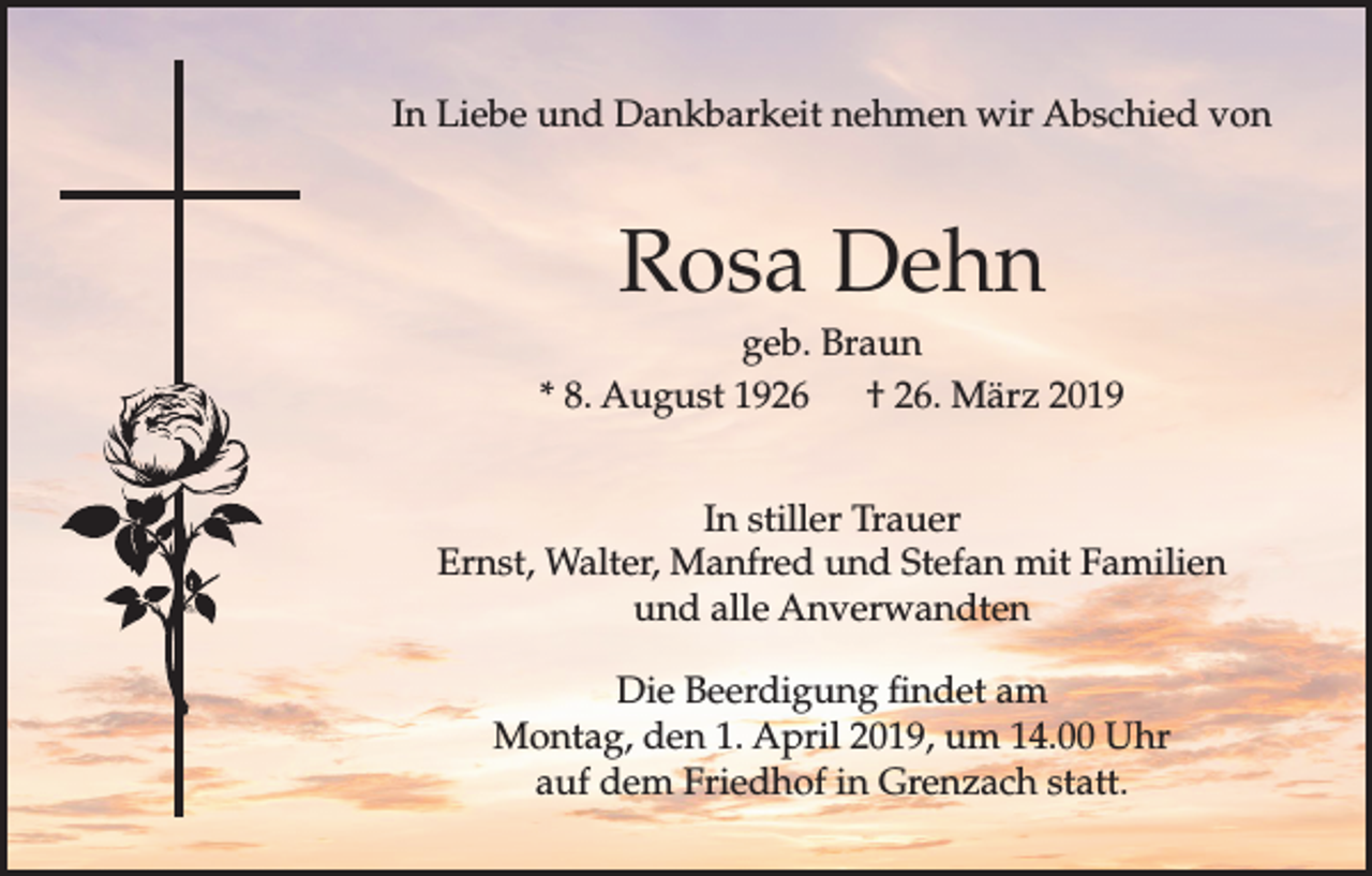 <p>In Liebe und Dankbarkeit nehmen wir Abschied von</p><p>Rosa Dehn<br />geb. Braun<br />* 8. August 1926 † 26. März 2019<br />In stiller Trauer<br />Ernst, Walter, Manfred und Stefan mit Familien<br />und alle Anverwandten<br />Die Beerdigung findet am<br />Montag, den 1. April 2019, um 14.00 Uhr<br />auf dem Friedhof in Grenzach statt.</p>