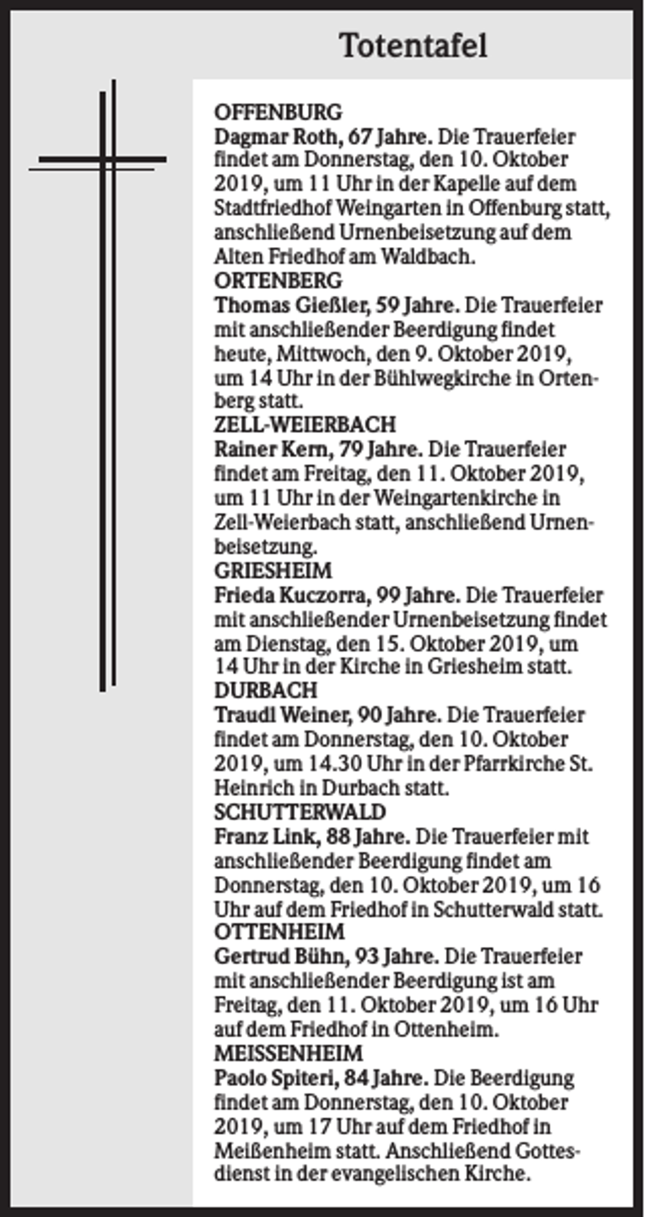 <p>Totentafel<br />OFFENBURG<br />Dagmar Roth, 67 Jahre. Die Trauerfeier<br />findet am Donnerstag, den 10. Oktober<br />2019, um 11 Uhr in der Kapelle auf dem<br />Stadtfriedhof Weingarten in Offenburg statt,<br />anschließend Urnenbeisetzung auf dem<br />Alten Friedhof am Waldbach.<br />ORTENBERG<br />Thomas Gießler, 59 Jahre. Die Trauerfeier<br />mit anschließender Beerdigung findet<br />heute, Mittwoch, den 9. Oktober 2019,<br />um 14 Uhr in der Bühlwegkirche in Ortenberg statt.<br />ZELL-WEIERBACH<br />Rainer Kern, 79 Jahre. Die Trauerfeier<br />findet am Freitag, den 11. Oktober 2019,<br />um 11 Uhr in der Weingartenkirche in<br />Zell-Weierbach statt, anschließend Urnenbeisetzung.<br />GRIESHEIM<br />Frieda Kuczorra, 99 Jahre. Die Trauerfeier<br />mit anschließender Urnenbeisetzung findet<br />am Dienstag, den 15. Oktober 2019, um<br />14 Uhr in der Kirche in Griesheim statt.<br />DURBACH<br />Traudl Weiner, 90 Jahre. Die Trauerfeier<br />findet am Donnerstag, den 10. Oktober<br />2019, um 14.30 Uhr in der Pfarrkirche St.<br />Heinrich in Durbach statt.<br />SCHUTTERWALD<br />Franz Link, 88 Jahre. Die Trauerfeier mit<br />anschließender Beerdigung findet am<br />Donnerstag, den 10. Oktober 2019, um 16<br />Uhr auf dem Friedhof in Schutterwald statt.<br />OTTENHEIM<br />Gertrud Bühn, 93 Jahre. Die Trauerfeier<br />mit anschließender Beerdigung ist am<br />Freitag, den 11. Oktober 2019, um 16 Uhr<br />auf dem Friedhof in Ottenheim.<br />MEISSENHEIM<br />Paolo Spiteri, 84 Jahre. Die Beerdigung<br />findet am Donnerstag, den 10. Oktober<br />2019, um 17 Uhr auf dem Friedhof in<br />Meißenheim statt. Anschließend Gottesdienst in der evangelischen Kirche.</p>