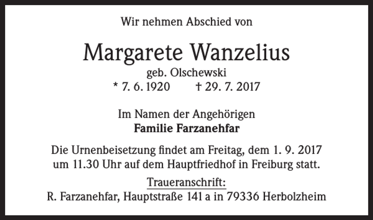 <p>Wir nehmen Abschied von</p><p>Margarete Wanzelius<br />geb. Olschewski<br />* 7. 6. 1920<br />† 29. 7. 2017<br />Im Namen der Angehörigen<br />Familie Farzanehfar<br />Die Urnenbeisetzung findet am Freitag, dem 1. 9. 2017<br />um 11.30 Uhr auf dem Hauptfriedhof in Freiburg statt.<br />Traueranschrift:<br />R. Farzanehfar, Hauptstraße 141 a in 79336 Herbolzheim</p>