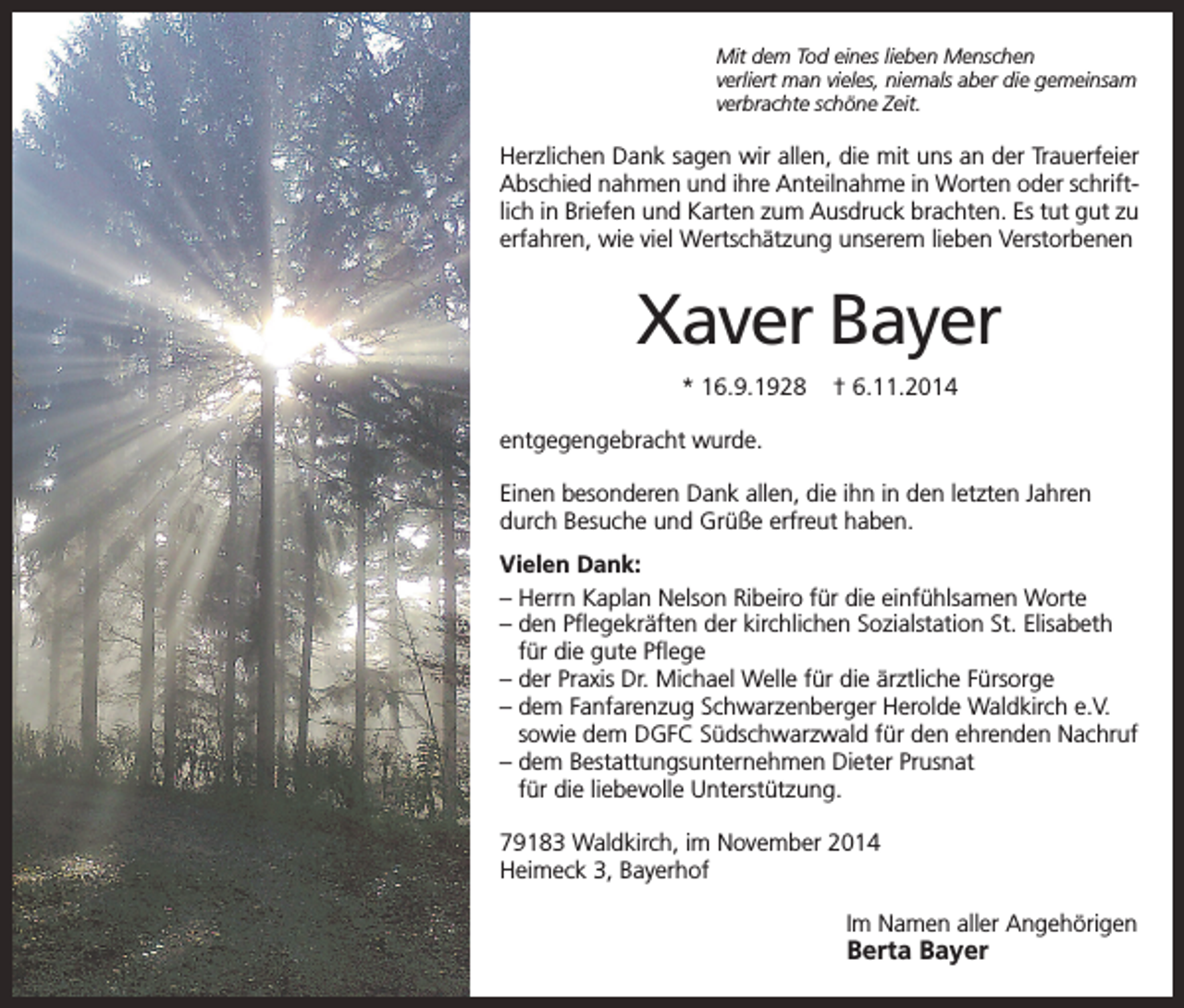 <p>Mit dem Tod eines lieben Menschen<br />verliert man vieles, niemals aber die gemeinsam<br />verbrachte schöne Zeit.</p><p>Herzlichen Dank sagen wir allen, die mit uns an der Trauerfeier<br />Abschied nahmen und ihre Anteilnahme in Worten oder schriftlich in Briefen und Karten zum Ausdruck brachten. Es tut gut zu<br />erfahren, wie viel Wertschätzung unserem lieben Verstorbenen</p><p>Xaver Bayer<br />* 16.9.1928</p><p>† 6.11.2014</p><p>entgegengebracht wurde.<br />Einen besonderen Dank allen, die ihn in den letzten Jahren<br />durch Besuche und Grüße erfreut haben.<br />Vielen Dank:<br />– Herrn Kaplan Nelson Ribeiro für die einfühlsamen Worte<br />– den Pflegekräften der kirchlichen Sozialstation St. Elisabeth<br />für die gute Pflege<br />– der Praxis Dr. Michael Welle für die ärztliche Fürsorge<br />– dem Fanfarenzug Schwarzenberger Herolde Waldkirch e.V.<br />sowie dem DGFC Südschwarzwald für den ehrenden Nachruf<br />– dem Bestattungsunternehmen Dieter Prusnat<br />für die liebevolle Unterstützung.<br />79183 Waldkirch, im November 2014<br />Heimeck 3, Bayerhof<br />Im Namen aller Angehörigen</p><p>Berta Bayer</p>