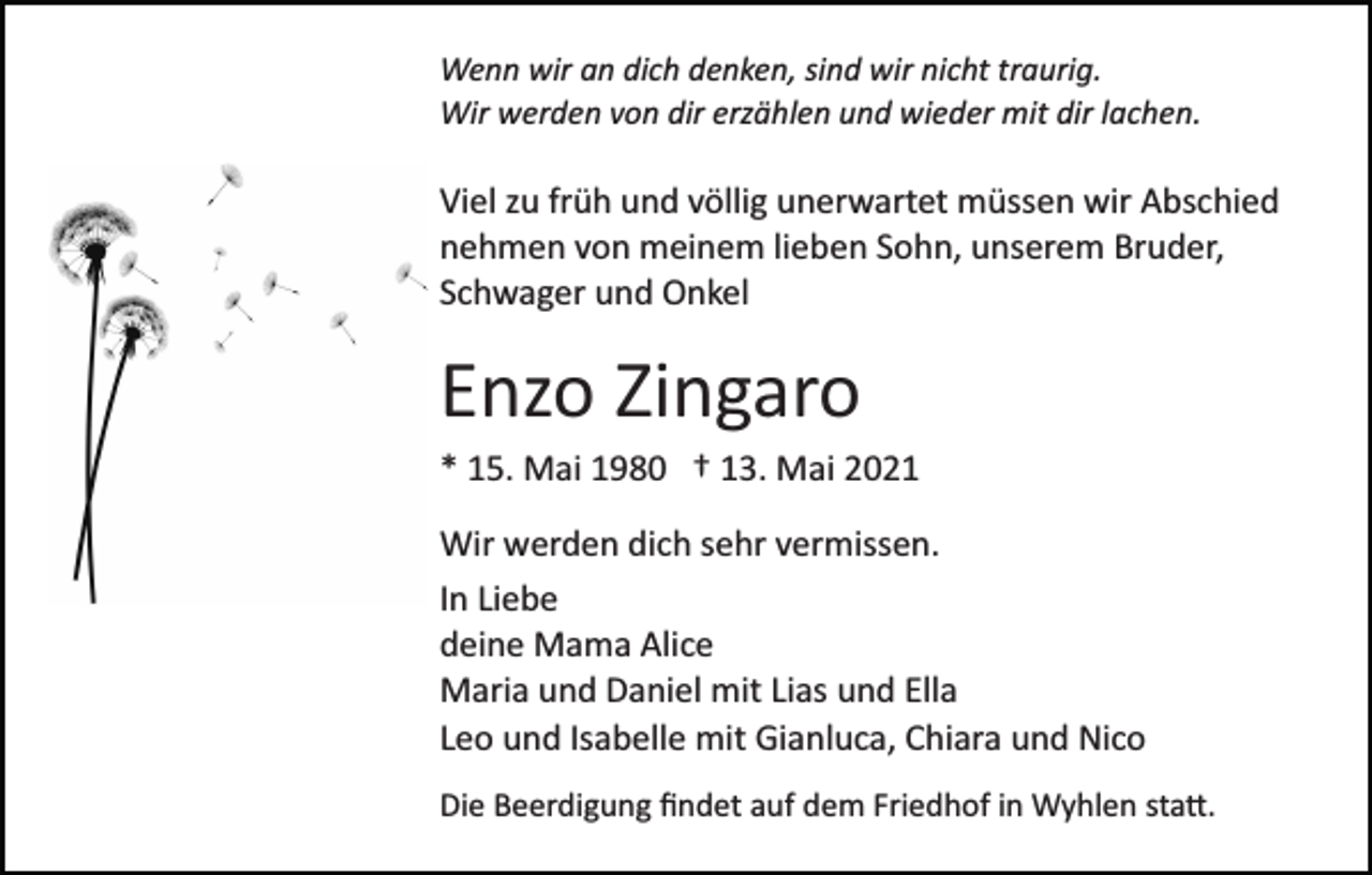 <p>Wenn wir an dich denken, sind wir nicht traurig.<br />Wir werden von dir erzählen und wieder mit dir lachen.</p><p>Viel zu früh und völlig unerwartet müssen wir Abschied<br />nehmen von meinem lieben Sohn, unserem Bruder,<br />Schwager und Onkel</p><p>Enzo Zingaro<br />* 15. Mai 1980 † 13. Mai 2021<br />Wir werden dich sehr vermissen.<br />In Liebe<br />deine Mama Alice<br />Maria und Daniel mit Lias und Ella<br />Leo und Isabelle mit Gianluca, Chiara und Nico<br />Die Beerdigung ﬁndet auf dem Friedhof in Wyhlen sta�.</p>
