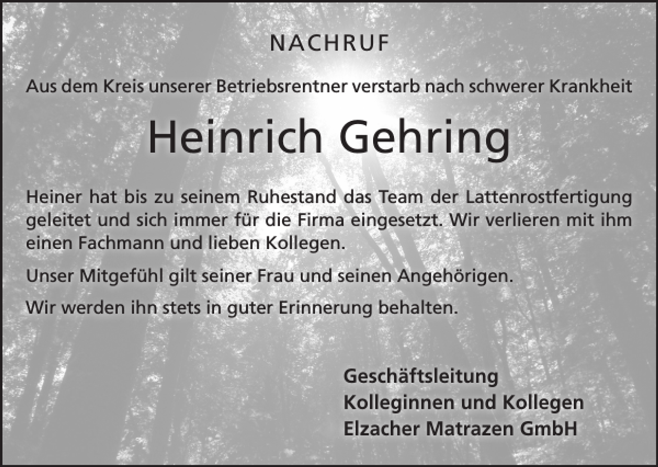 <p>NACHRUF<br />Aus dem Kreis unserer Betriebsrentner verstarb nach schwerer Krankheit</p><p>Heinrich Gehring<br />Heiner hat bis zu seinem Ruhestand das Team der Lattenrost­fertigung<br />­geleitet und sich immer für die Firma eingesetzt. Wir verlieren mit ihm<br />einen Fachmann und lieben Kollegen.<br />Unser Mitgefühl gilt seiner Frau und seinen Angehörigen.<br />Wir werden ihn stets in guter Erinnerung behalten.</p><p>Geschäftsleitung<br />Kolleginnen und Kollegen<br />Elzacher Matrazen GmbH</p>