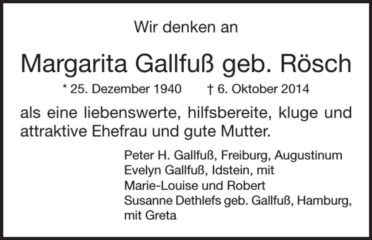 <p>Wir denken an</p><p>Margarita Gallfuß geb. Rösch<br />* 25. Dezember 1940 † 6. Oktober 2014</p><p>als eine liebenswerte, hilfsbereite, kluge und<br />attraktive Ehefrau und gute Mutter.<br />Peter H. Gallfuß, Freiburg, Augustinum<br />Evelyn Gallfuß, Idstein, mit<br />Marie-Louise und Robert<br />Susanne Dethlefs geb. Gallfuß, Hamburg,<br />mit Greta</p>