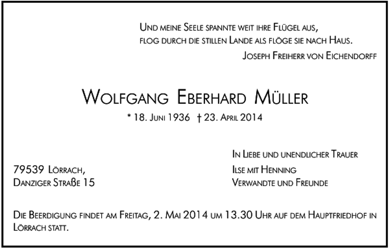 <p>UND MEINE SEELE SPANNTE WEIT IHRE FLÜGEL AUS,<br />FLOG DURCH DIE STILLEN LANDE ALS FLÖGE SIE NACH HAUS.<br />JOSEPH FREIHERR VON EICHENDORFF</p><p>WOLFGANG EBERHARD MÜLLER<br />* 18. JUNI 1936 † 23. APRIL 2014</p><p>79539 LÖRRACH,<br />DANZIGER STRAßE 15</p><p>IN LIEBE UND UNENDLICHER T RAUER<br />ILSE MIT HENNING<br />VERWANDTE UND FREUNDE</p><p>DIE BEERDIGUNG FINDET AM FREITAG, 2. MAI 2014 UM 13.30 UHR AUF DEM HAUPTFRIEDHOF IN<br />LÖRRACH STATT.</p>