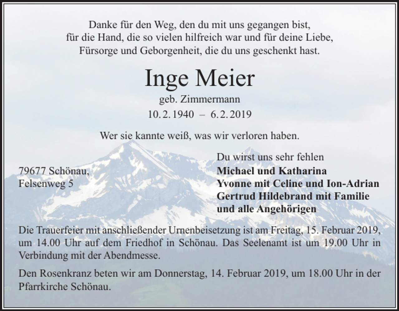 <p>Danke für den Weg, den du mit uns gegangen bist,<br />für die Hand, die so vielen hilfreich war und für deine Liebe,<br />Fürsorge und Geborgenheit, die du uns geschenkt hast.</p><p>Inge Meier<br />geb. Zimmermann<br />10. 2. 1940 – 6. 2. 2019</p><p>Wer sie kannte weiß, was wir verloren haben.</p><p>79677 Schönau,<br />Felsenweg 5</p><p>Du wirst uns sehr fehlen<br />Michael und Katharina<br />Yvonne mit Celine und Ion-Adrian<br />Gertrud Hildebrand mit Familie<br />und alle Angehörigen</p><p>Die Trauerfeier mit anschließender Urnenbeisetzung ist am Freitag, 15. Februar 2019,<br />um 14.00 Uhr auf dem Friedhof in Schönau. Das Seelenamt ist um 19.00 Uhr in<br />­Verbindung mit der Abendmesse.<br />Den Rosenkranz beten wir am Donnerstag, 14. Februar 2019, um 18.00 Uhr in der<br />Pfarrkirche Schönau.</p>