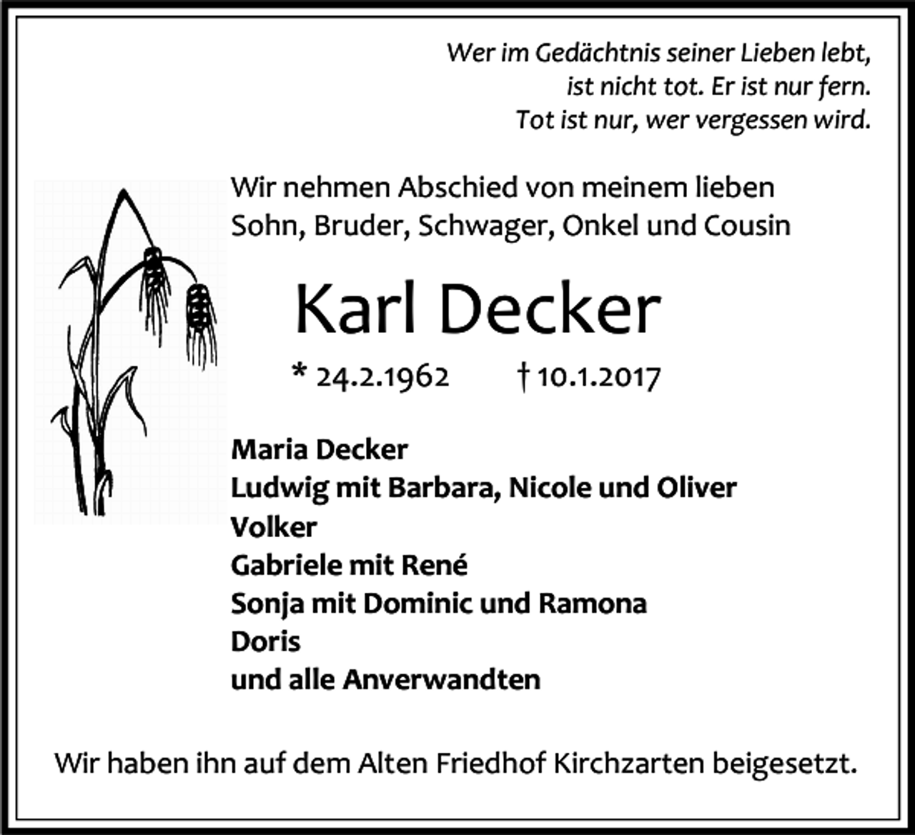 <p>Wer im Gedächtnis seiner Lieben lebt,<br />ist nicht tot. Er ist nur fern.<br />Tot ist nur, wer vergessen wird.</p><p>Wir nehmen Abschied von meinem lieben<br />Sohn, Bruder, Schwager, Onkel und Cousin</p><p>Karl Decker</p><p>* 24.2.1962</p><p>† 10.1.2017</p><p>Maria Decker<br />Ludwig mit Barbara, Nicole und Oliver<br />Volker<br />Gabriele mit René<br />Sonja mit Dominic und Ramona<br />Doris<br />und alle Anverwandten<br />Wir haben ihn auf dem Alten Friedhof Kirchzarten beigesetzt.</p>