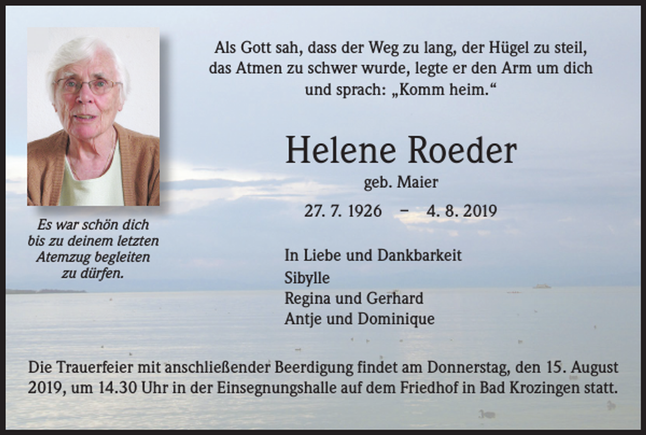 <p>Als Gott sah, dass der Weg zu lang, der Hügel zu steil,<br />das Atmen zu schwer wurde, legte er den Arm um dich<br />und sprach: „Komm heim.“</p><p>Helene Roeder<br />geb. Maier</p><p>Es war schön dich<br />bis zu deinem letzten<br />Atemzug begleiten<br />zu dürfen.</p><p>27. 7. 1926 – 4. 8. 2019<br />In Liebe und Dankbarkeit<br />Sibylle<br />Regina und Gerhard<br />Antje und Dominique</p><p>Die Trauerfeier mit anschließender Beerdigung findet am Donnerstag, den 15. August<br />2019, um 14.30 Uhr in der Einsegnungshalle auf dem Friedhof in Bad Krozingen statt.</p>