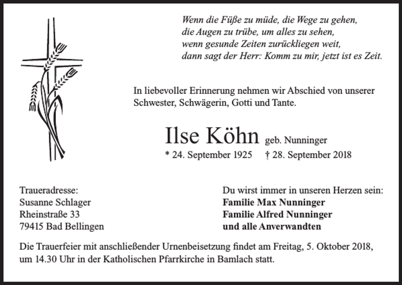 <p>Wenn die Füße zu müde, die Wege zu gehen,<br />die Augen zu trübe, um alles zu sehen,<br />wenn gesunde Zeiten zurückliegen weit,<br />dann sagt der Herr: Komm zu mir, jetzt ist es Zeit.<br />In liebevoller Erinnerung nehmen wir Abschied von unserer<br />Schwester, Schwägerin, Gotti und Tante.</p><p>Ilse Köhn geb. Nunninger<br />* 24. September 1925<br />Traueradresse:<br />Susanne Schlager<br />Rheinstraße 33<br />79415 Bad Bellingen</p><p>† 28. September 2018</p><p>Du wirst immer in unseren Herzen sein:<br />Familie Max Nunninger<br />Familie Alfred Nunninger<br />und alle Anverwandten</p><p>Die Trauerfeier mit anschließender Urnenbeisetzung findet am Freitag, 5. Oktober 2018,<br />um 14.30 Uhr in der Katholischen Pfarrkirche in Bamlach statt.</p>