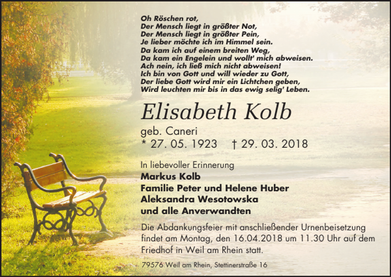 <p>Oh Röschen rot,<br />Der Mensch liegt in größter Not,<br />Der Mensch liegt in größter Pein,<br />Je lieber möchte ich im Himmel sein.<br />Da kam ich auf einem breiten Weg,<br />Da kam ein Engelein und wollt' mich abweisen.<br />Ach nein, ich ließ mich nicht abweisen!<br />Ich bin von Gott und will wieder zu Gott,<br />Der liebe Gott wird mir ein Lichtchen geben,<br />Wird leuchten mir bis in das ewig selig' Leben.</p><p>Elisabeth Kolb<br />geb. Caneri<br />* 27. 05. 1923</p><p>† 29. 03. 2018</p><p>In liebevoller Erinnerung<br />Markus Kolb<br />Familie Peter und Helene Huber<br />Aleksandra Wesotowska<br />und alle Anverwandten<br />Die Abdankungsfeier mit anschließender Urnenbeisetzung<br />findet am Montag, den 16.04.2018 um 11.30 Uhr auf dem<br />Friedhof in Weil am Rhein statt.<br />79576 Weil am Rhein, Stettinerstraße 16</p>