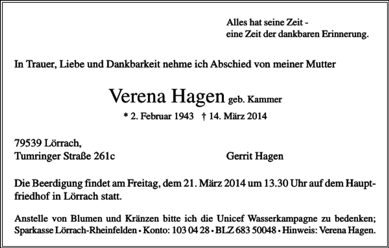 <p>Alles hat seine Zeit eine Zeit der dankbaren Erinnerung.</p><p>In Trauer, Liebe und Dankbarkeit nehme ich Abschied von meiner Mutter</p><p>Verena Hagen geb. Kammer<br />* 2. Februar 1943 † 14. März 2014</p><p>79539 Lörrach,<br />Tumringer Straße 261c</p><p>Gerrit Hagen</p><p>Die Beerdigung findet am Freitag, dem 21. März 2014 um 13.30 Uhr auf dem Hauptfriedhof in Lörrach statt.<br />Anstelle von Blumen und Kränzen bitte ich die Unicef Wasserkampagne zu bedenken;<br />Sparkasse Lörrach-Rheinfelden • Konto: 103 04 28 • BLZ 683 50048 • Hinweis: Verena Hagen.</p>