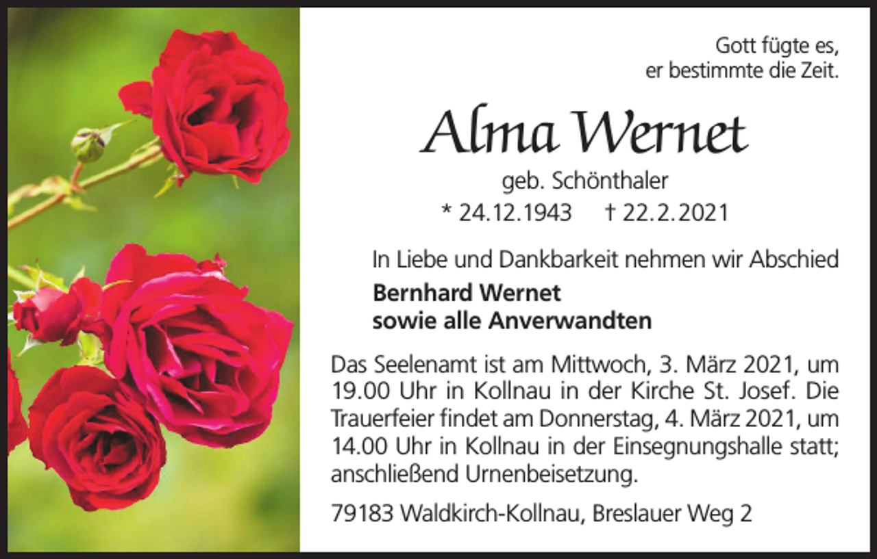 <p>Gott fügte es,<br />er bestimmte die Zeit.</p><p>Alma Wernet<br />geb. Schönthaler<br />* 24.12.1943 † 22.2.2021</p><p>In Liebe und Dankbarkeit nehmen wir Abschied<br />Bernhard Wernet<br />sowie alle Anverwandten<br />Das Seelenamt ist am Mittwoch, 3. März 2021, um<br />19.00 Uhr in Kollnau in der Kirche St. Josef. Die<br />Trauerfeier findet am Donnerstag, 4. März 2021, um<br />14.00 Uhr in Kollnau in der Einsegnungshalle statt;<br />anschließend Urnenbeisetzung.<br />79183 Waldkirch-Kollnau, Breslauer Weg 2</p>
