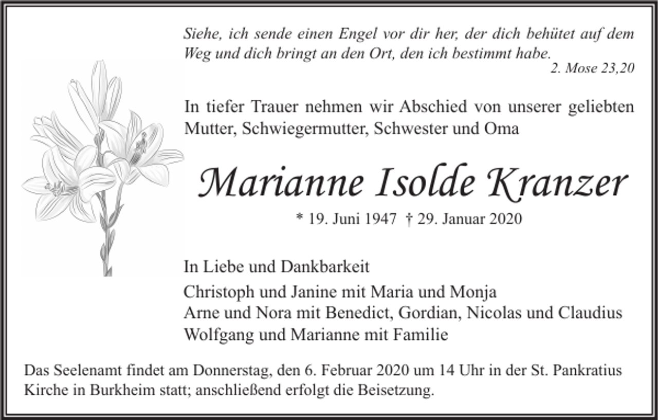 <p>Siehe, ich sende einen Engel vor dir her, der dich behütet auf dem<br />Weg und dich bringt an den Ort, den ich bestimmt habe.<br />2. Mose 23,20</p><p>In tiefer Trauer nehmen wir Abschied von unserer geliebten<br />Mutter, Schwiegermutter, Schwester und Oma</p><p>Marianne Isolde Kranzer<br />* 19. Juni 1947 † 29. Januar 2020</p><p>In Liebe und Dankbarkeit<br />Christoph und Janine mit Maria und Monja<br />Arne und Nora mit Benedict, Gordian, Nicolas und Claudius<br />Wolfgang und Marianne mit Familie<br />Das Seelenamt findet am Donnerstag, den 6. Februar 2020 um 14 Uhr in der St. Pankratius<br />Kirche in Burkheim statt; anschließend erfolgt die Beisetzung.</p>