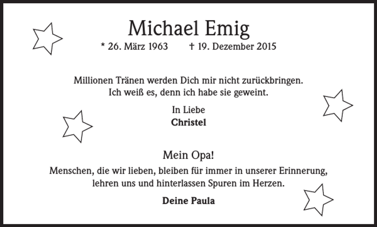 <p>Michael Emig<br />* 26. März 1963 † 19. Dezember 2015<br />Millionen Tränen werden Dich mir nicht zurückbringen.<br />Ich weiß es, denn ich habe sie geweint.<br />In Liebe<br />Christel</p><p>Mein Opa!<br />Menschen, die wir lieben, bleiben für immer in unserer Erinnerung,<br />lehren uns und hinterlassen Spuren im Herzen.<br />Deine Paula</p>