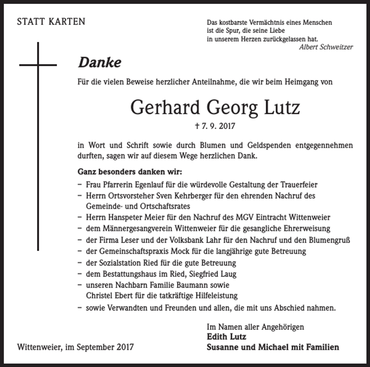 <p>STATT KARTEN Das kostbarste Vermächtnis eines Menschen</p><p>ist die Spur, die seine Liebe<br />in unserem Herzen zurückgelassen hat.</p><p>Albert Schweitzer</p><p>Danke<br />Für die vielen Beweise herzlicher Anteilnahme, die wir beim Heimgang von</p><p>Gerhard Georg Lutz<br />† 7. 9. 2017<br />in Wort und Schrift sowie durch Blumen und Geldspenden entgegennehmen<br />­durften, sagen wir auf diesem Wege herzlichen Dank.<br />Ganz besonders danken wir:<br />– Frau Pfarrerin Egenlauf für die würdevolle Gestaltung der Trauerfeier<br />– Herrn Ortsvorsteher Sven Kehrberger für den ehrenden Nachruf des<br />Gemeinde- und Ortschaftsrates<br />– Herrn Hanspeter Meier für den Nachruf des MGV Eintracht Wittenweier<br />– dem Männergesangverein Wittenweier für die gesangliche Ehrerweisung<br />– der Firma Leser und der Volksbank Lahr für den Nachruf und den Blumengruß<br />– der Gemeinschaftspraxis Mock für die langjährige gute Betreuung<br />– der Sozialstation Ried für die gute Betreuung<br />– dem Bestattungshaus im Ried, Siegfried Laug<br />– unseren Nachbarn Familie Baumann sowie<br />Christel Ebert für die tatkräftige Hilfeleistung<br />– sowie Verwandten und Freunden und allen, die mit uns Abschied nahmen.</p><p>Wittenweier, im September 2017</p><p>Im Namen aller Angehörigen</p><p>Edith Lutz<br />Susanne und Michael mit Familien</p>