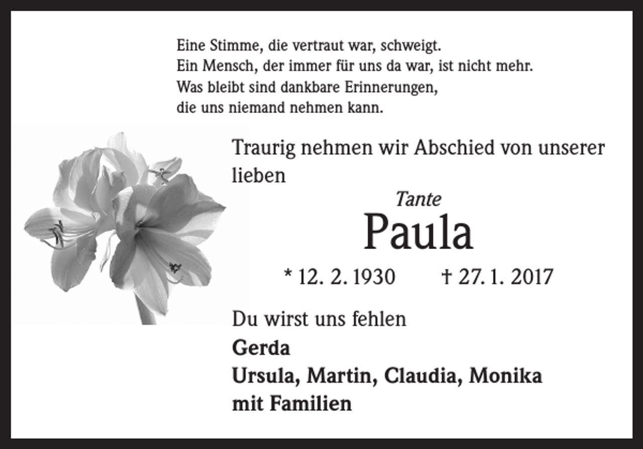 <p>Eine Stimme, die vertraut war, schweigt.<br />Ein Mensch, der immer für uns da war, ist nicht mehr.<br />Was bleibt sind dankbare Erinnerungen,<br />die uns niemand nehmen kann.</p><p>Traurig nehmen wir Abschied von unserer<br />lieben<br />Tante</p><p>Paula<br />* 12. 2. 1930 † 27. 1. 2017<br />Du wirst uns fehlen<br />Gerda<br />Ursula, Martin, Claudia, Monika<br />mit Familien</p>