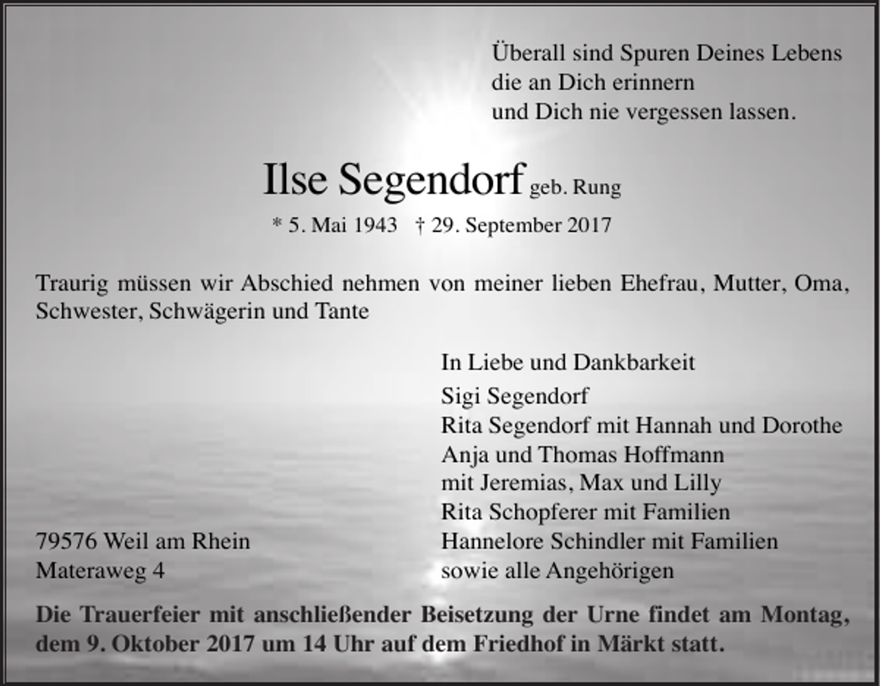<p>Überall sind Spuren Deines Lebens<br />die an Dich erinnern<br />und Dich nie vergessen lassen.</p><p>Ilse Segendorf geb. Rung<br />* 5. Mai 1943 † 29. September 2017</p><p>Traurig müssen wir Abschied nehmen von meiner lieben Ehefrau, Mutter, Oma,<br />Schwester, Schwägerin und Tante</p><p>79576 Weil am Rhein<br />Materaweg 4</p><p>In Liebe und Dankbarkeit<br />Sigi Segendorf<br />Rita Segendorf mit Hannah und Dorothe<br />Anja und Thomas Hoffmann<br />mit Jeremias, Max und Lilly<br />Rita Schopferer mit Familien<br />Hannelore Schindler mit Familien<br />sowie alle Angehörigen</p><p>Die Trauerfeier mit anschließender Beisetzung der Urne findet am Montag,<br />dem 9. Oktober 2017 um 14 Uhr auf dem Friedhof in Märkt statt.</p>