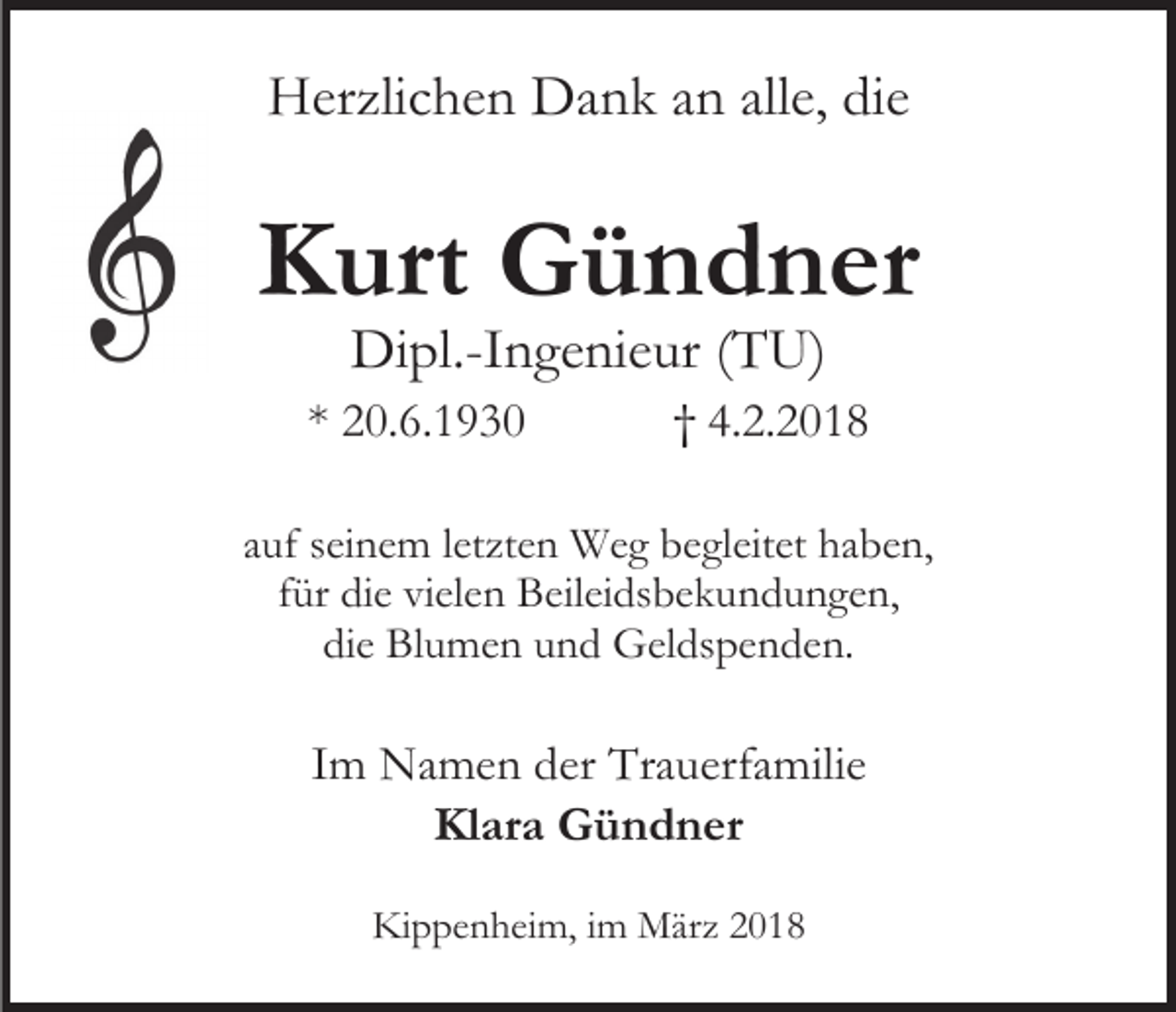 <p>Herzlichen Dank an alle, die</p><p>Kurt Gündner<br />Dipl.-Ingenieur (TU)</p><p>* 20.6.1930</p><p>† 4.2.2018</p><p>auf seinem letzten Weg begleitet haben,<br />für die vielen Beileidsbekundungen,<br />die Blumen und Geldspenden.</p><p>Im Namen der Trauerfamilie<br />Klara Gündner<br />Kippenheim, im März 2018</p>