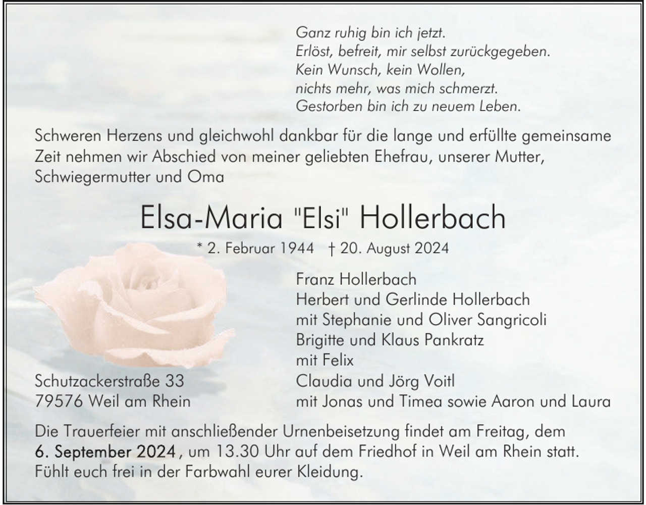 <p>Ganz ruhig bin ich jetzt.<br />Erlöst, befreit, mir selbst zurückgegeben.<br />Kein Wunsch, kein Wollen,<br />nichts mehr, was mich schmerzt.<br />Gestorben bin ich zu neuem Leben.</p><p>Schweren Herzens und gleichwohl dankbar für die lange und erfüllte gemeinsame<br />Zeit nehmen wir Abschied von meiner geliebten Ehefrau, unserer Mutter,<br />Schwiegermutter und Oma</p><p>Elsa-Maria "Elsi" Hollerbach<br />* 2. Februar 1944 † 20. August 2024</p><p>Schutzackerstraße 33<br />79576 Weil am Rhein</p><p>Franz Hollerbach<br />Herbert und Gerlinde Hollerbach<br />mit Stephanie und Oliver Sangricoli<br />Brigitte und Klaus Pankratz<br />mit Felix<br />Claudia und Jörg Voitl<br />mit Jonas und Timea sowie Aaron und Laura</p><p>Die Trauerfeier mit anschließender Urnenbeisetzung findet am Freitag, dem<br />, um 13.30 Uhr auf dem Friedhof in Weil am Rhein statt.<br />Fühlt euch frei in der Farbwahl eurer Kleidung.</p>