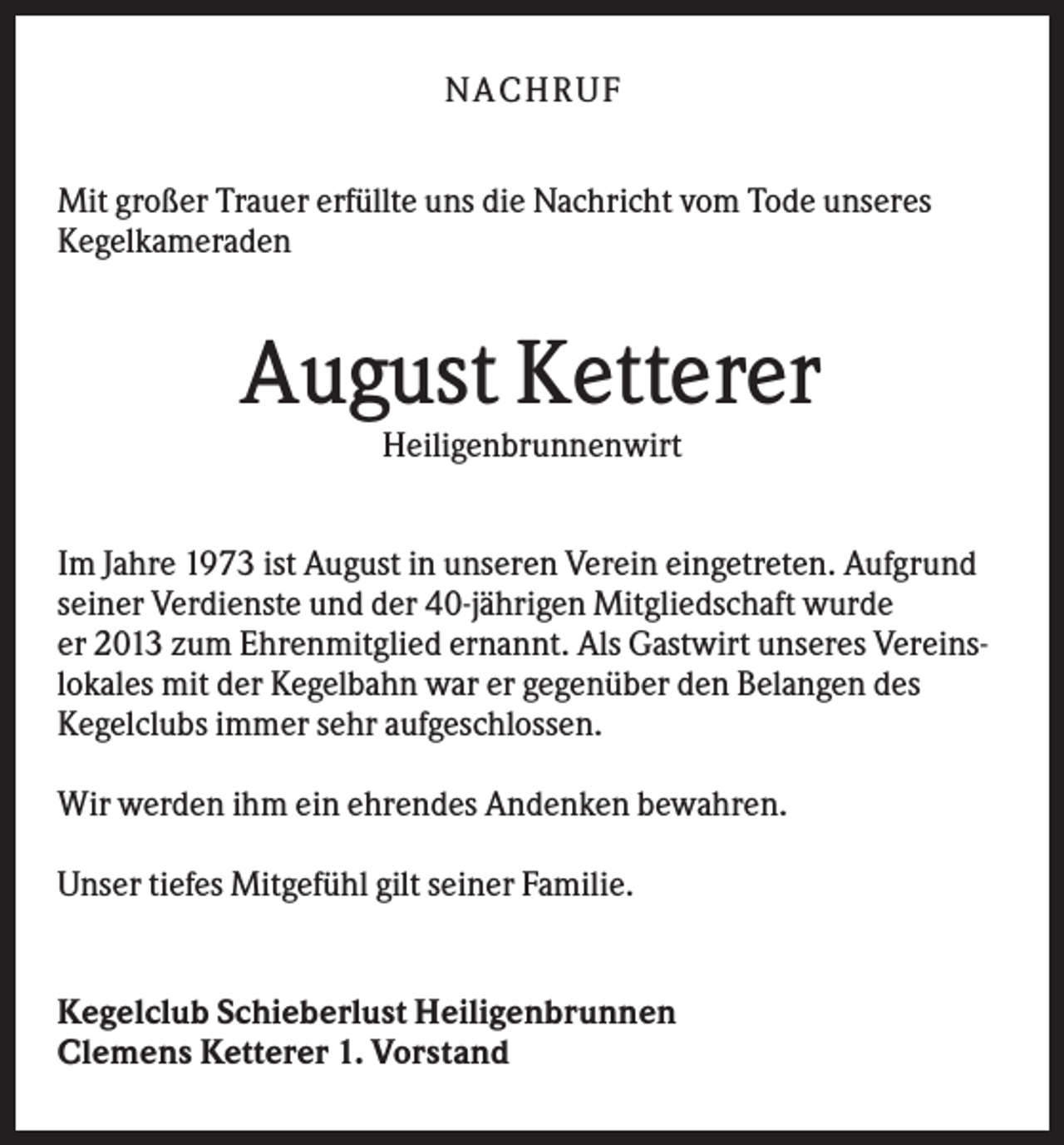 <p>NA CH R U F<br />Mit großer Trauer erfüllte uns die Nachricht vom Tode unseres<br />Kegelkameraden</p><p>August Ketterer<br />Heiligenbrunnenwirt<br />Im Jahre 1973 ist August in unseren Verein eingetreten. Aufgrund<br />seiner Verdienste und der 40-jährigen Mitgliedschaft wurde<br />er 2013 zum Ehrenmitglied ernannt. Als Gastwirt unseres Vereinslokales mit der Kegelbahn war er gegenüber den Belangen des<br />Kegelclubs immer sehr aufgeschlossen.<br />Wir werden ihm ein ehrendes Andenken bewahren.<br />Unser tiefes Mitgefühl gilt seiner Familie.</p><p>Kegelclub Schieberlust Heiligenbrunnen<br />Clemens Ketterer 1. Vorstand</p>