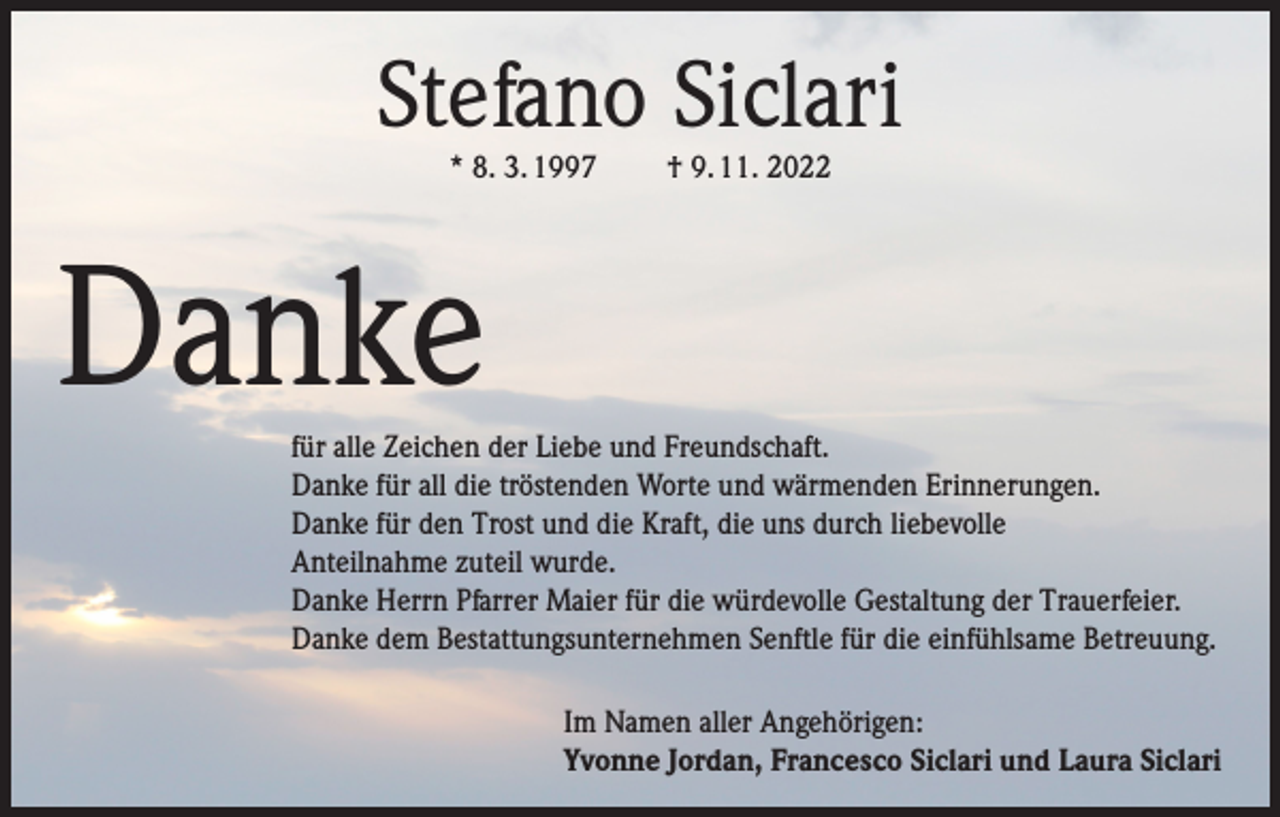 <p>Stefano Siclari<br />* 8. 3. 1997</p><p>† 9. 11. 2022</p><p>Danke</p><p>für alle Zeichen der Liebe und Freundschaft.<br />Danke für all die tröstenden Worte und wärmenden Erinnerungen.<br />Danke für den Trost und die Kraft, die uns durch liebevolle<br />Anteilnahme zuteil wurde.<br />Danke Herrn Pfarrer Maier für die würdevolle Gestaltung der Trauerfeier.<br />Danke dem Bestattungsunternehmen Senftle für die einfühlsame Betreuung.<br />Im Namen aller Angehörigen:<br />Yvonne Jordan, Francesco Siclari und Laura Siclari</p>