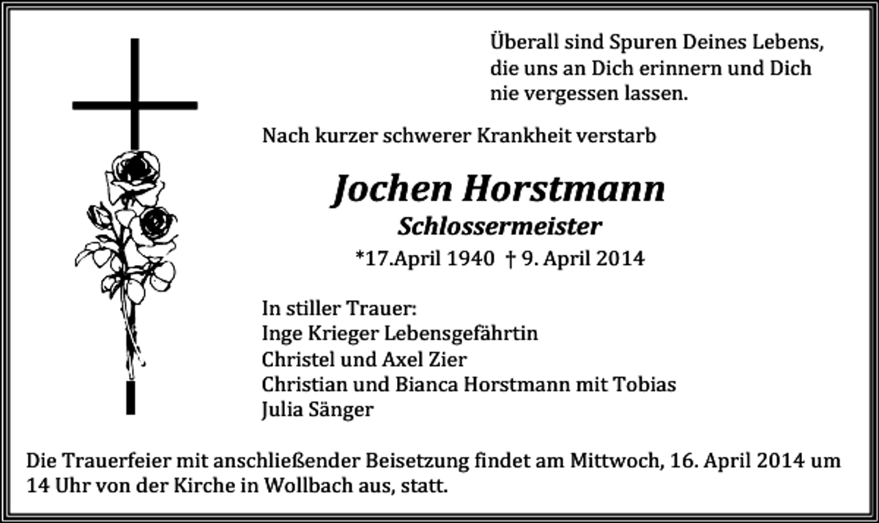 <p>Überall sind Spuren Deines Lebens,<br />die uns an Dich erinnern und Dich<br />nie vergessen lassen.<br />Nach kurzer schwerer Krankheit verstarb</p><p>Jochen Horstmann<br />Schlossermeister<br />*17.April 1940 † 9. April 2014<br />In stiller Trauer:<br />Inge Krieger Lebensgefährtin<br />Christel und Axel Zier<br />Christian und Bianca Horstmann mit Tobias<br />Julia Sänger<br />Die Trauerfeier mit anschließender Beisetzung findet am Mittwoch, 16. April 2014 um<br />14 Uhr von der Kirche in Wollbach aus, statt.</p>