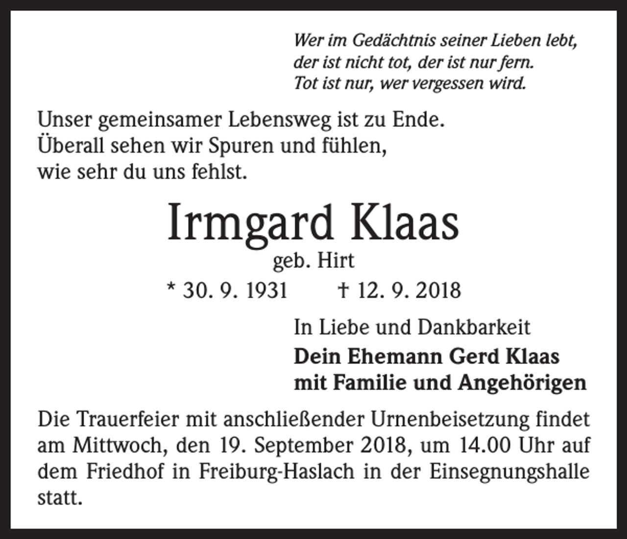 <p>Wer im Gedächtnis seiner Lieben lebt,<br />der ist nicht tot, der ist nur fern.<br />Tot ist nur, wer vergessen wird.</p><p>Unser gemeinsamer Lebensweg ist zu Ende.<br />Überall sehen wir Spuren und fühlen,<br />wie sehr du uns fehlst.</p><p>Irmgard Klaas</p><p>geb. Hirt<br />* 30. 9. 1931 † 12. 9. 2018<br />In Liebe und Dankbarkeit<br />Dein Ehemann Gerd Klaas<br />mit Familie und Angehörigen<br />Die Trauerfeier mit anschließender Urnenbeisetzung findet<br />am Mittwoch, den 19. September 2018, um 14.00 Uhr auf<br />dem Friedhof in Freiburg-Haslach in der Einsegnungshalle<br />statt.</p>