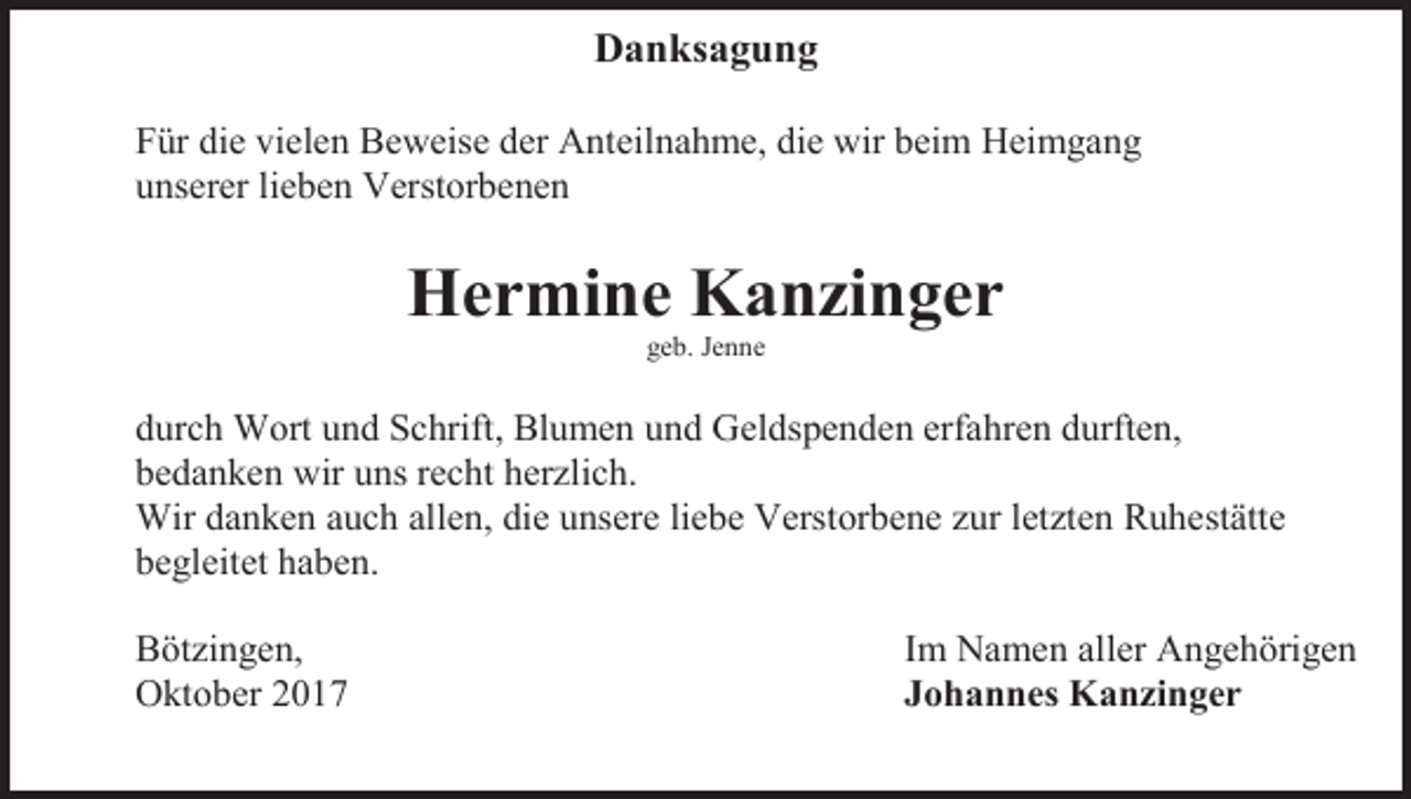 <p>Danksagung<br />Für die vielen Beweise der Anteilnahme, die wir beim Heimgang<br />unserer lieben Verstorbenen</p><p>Hermine Kanzinger<br />geb. Jenne</p><p>durch Wort und Schrift, Blumen und Geldspenden erfahren durften,<br />bedanken wir uns recht herzlich.<br />Wir danken auch allen, die unsere liebe Verstorbene zur letzten Ruhestätte<br />begleitet haben.<br />Bötzingen,<br />Oktober 2017</p><p>Im Namen aller Angehörigen<br />Johannes Kanzinger</p>