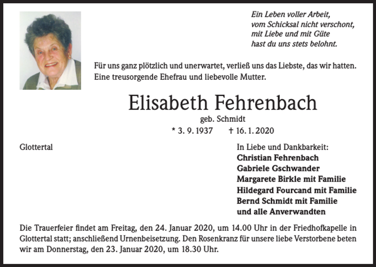 <p>Ein Leben voller Arbeit,<br />vom Schicksal nicht verschont,<br />mit Liebe und mit Güte<br />hast du uns stets belohnt.</p><p>Für uns ganz plötzlich und unerwartet, verließ uns das Liebste, das wir hatten.<br />Eine treusorgende Ehefrau und liebevolle Mutter.</p><p>Elisabeth Fehrenbach<br />geb. Schmidt<br />* 3. 9. 1937<br />† 16. 1. 2020</p><p>Glottertal</p><p>In Liebe und Dankbarkeit:<br />Christian Fehrenbach<br />Gabriele Gschwander<br />Margarete Birkle mit Familie<br />Hildegard Fourcand mit Familie<br />Bernd Schmidt mit Familie<br />und alle Anverwandten</p><p>Die Trauerfeier findet am Freitag, den 24. Januar 2020, um 14.00 Uhr in der Friedhofkapelle in<br />Glottertal statt; anschließend Urnenbeisetzung. Den Rosenkranz für unsere liebe Verstorbene beten<br />wir am Donnerstag, den 23. Januar 2020, um 18.30 Uhr.</p>