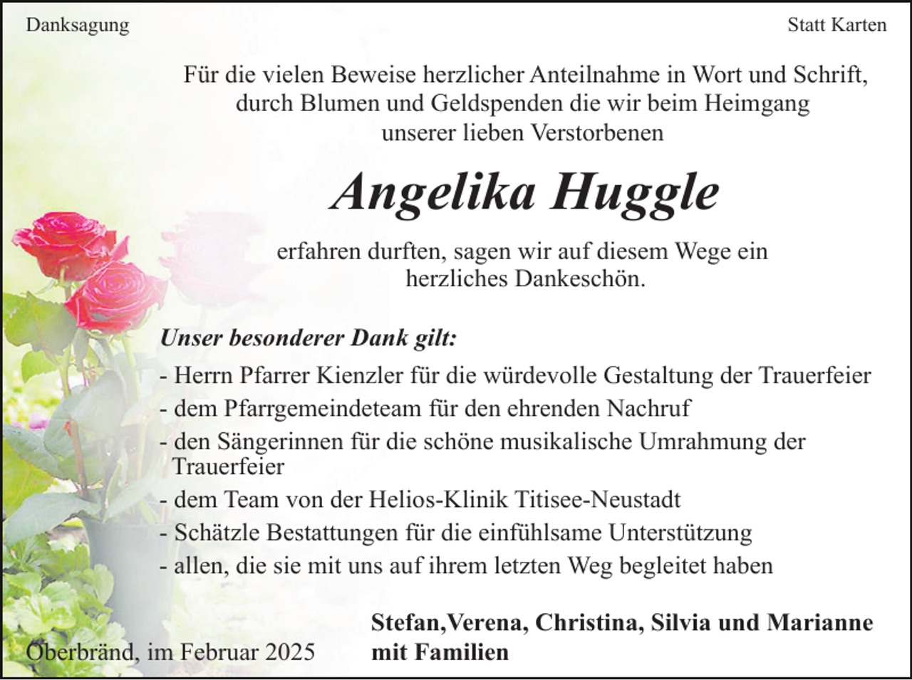 <p>Danksagung</p><p>Statt Karten</p><p>Für die vielen Beweise herzlicher Anteilnahme in Wort und Schrift,<br />durch Blumen und Geldspenden die wir beim Heimgang<br />unserer lieben Verstorbenen</p><p>Angelika Huggle<br />erfahren durften, sagen wir auf diesem Wege ein<br />herzliches Dankeschön.<br />Unser besonderer Dank gilt:<br />- Herrn Pfarrer Kienzler für die würdevolle Gestaltung der Trauerfeier<br />- dem Pfarrgemeindeteam für den ehrenden Nachruf<br />- den Sängerinnen für die schöne musikalische Umrahmung der<br />Trauerfeier<br />- dem Team von der Helios-Klinik Titisee-Neustadt<br />- Schätzle Bestattungen für die einfühlsame Unterstützung<br />- allen, die sie mit uns auf ihrem letzten Weg begleitet haben<br />Oberbränd, im Februar 2025</p><p>Stefan,Verena, Christina, Silvia und Marianne<br />mit Familien</p>