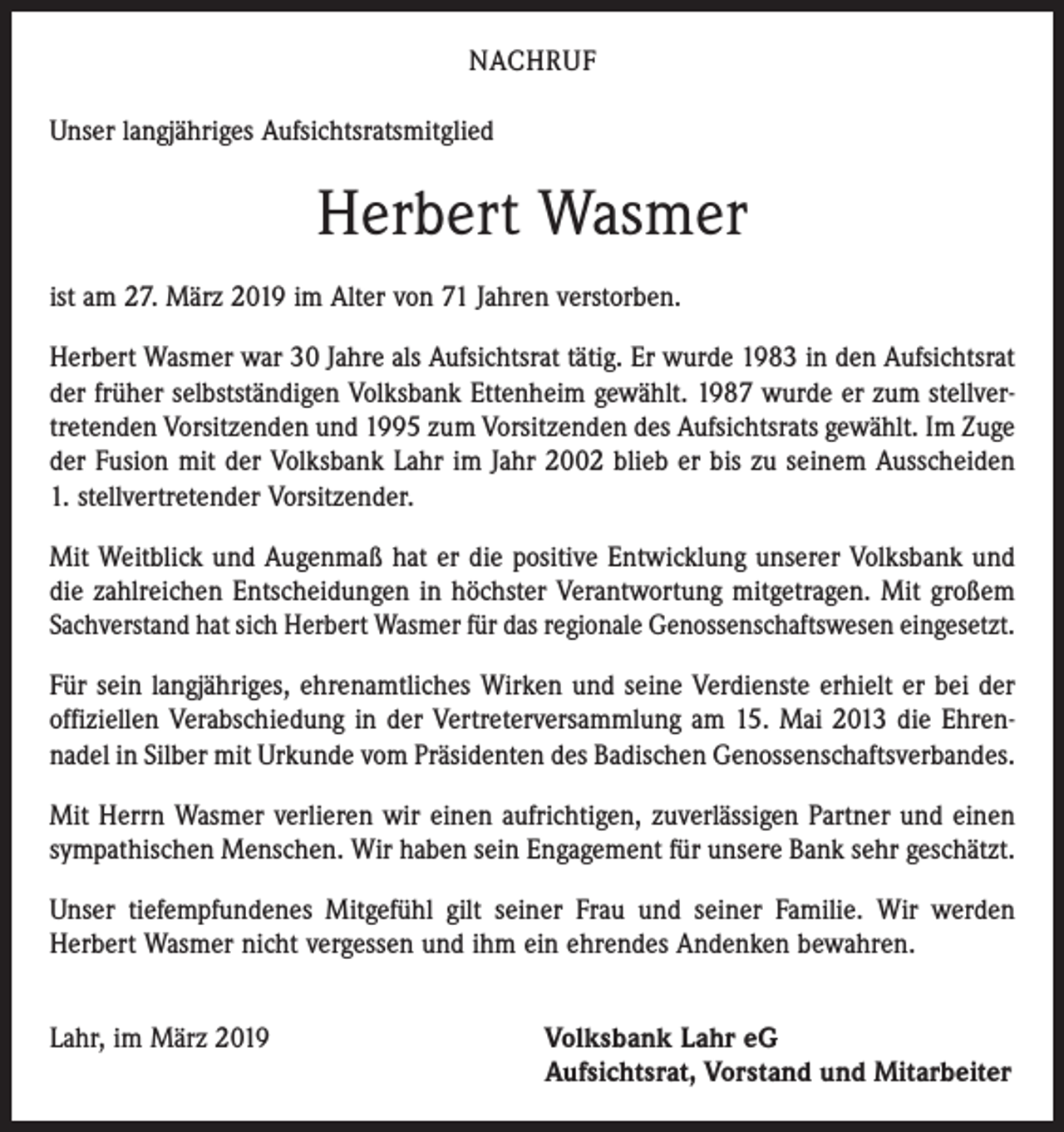 <p>NACHRUF<br />Unser langjähriges Aufsichtsratsmitglied</p><p>Herbert Wasmer<br />ist am 27. März 2019 im Alter von 71 Jahren verstorben.<br />Herbert Wasmer war 30 Jahre als Aufsichtsrat tätig. Er wurde 1983 in den Aufsichtsrat<br />der früher selbstständigen Volksbank Ettenheim gewählt. 1987 wurde er zum stellver­<br />tretenden Vorsitzenden und 1995 zum Vorsitzenden des Aufsichtsrats gewählt. Im Zuge<br />der Fusion mit der Volksbank Lahr im Jahr 2002 blieb er bis zu seinem Ausscheiden<br />1. stellvertretender Vorsitzender.<br />Mit Weitblick und Augenmaß hat er die positive Entwicklung unserer Volksbank und<br />die zahlreichen Entscheidungen in höchster Verantwortung mitgetragen. Mit großem<br />Sachverstand hat sich Herbert Wasmer für das regionale Genossenschaftswesen ein­gesetzt.<br />Für sein langjähriges, ehrenamtliches Wirken und seine Verdienste erhielt er bei der<br />offiziellen Verabschiedung in der Vertreterversammlung am 15. Mai 2013 die Ehren­<br />nadel in Silber mit Urkunde vom Präsidenten des Badischen Genossenschaftsverbandes.<br />Mit Herrn Wasmer verlieren wir einen aufrichtigen, zuverlässigen Partner und einen<br />sympathischen Menschen. Wir haben sein Engagement für unsere Bank sehr geschätzt.<br />Unser tiefempfundenes Mitgefühl gilt seiner Frau und seiner Familie. Wir werden<br />­Herbert Wasmer nicht vergessen und ihm ein ehrendes Andenken bewahren.<br />Lahr, im März 2019</p><p>Volksbank Lahr eG<br />Aufsichtsrat, Vorstand und Mitarbeiter</p>