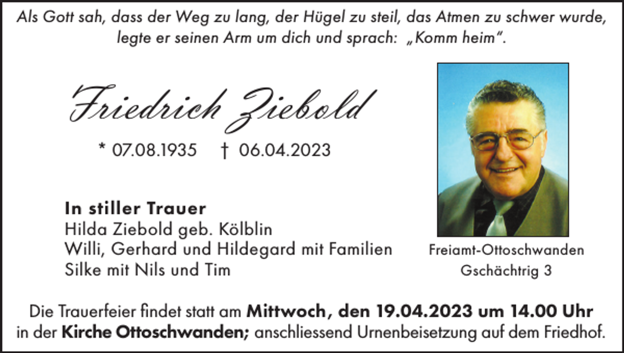 <p>Als Gott sah, dass der Weg zu lang, der Hügel zu steil, das Atmen zu schwer wurde,<br />legte er seinen Arm um dich und sprach: „Komm heim“.</p><p>Friedrich Ziebold<br />* 07.08.1935</p><p>† 06.04.2023</p><p>In stiller Trauer<br />Hilda Ziebold geb. Kölblin<br />Willi, Gerhard und Hildegard mit Familien<br />Silke mit Nils und Tim</p><p>Freiamt-Ottoschwanden<br />Gschächtrig 3</p><p>Die Trauerfeier findet statt am Mittwoch, den 19.04.2023 um 14.00 Uhr<br />in der Kirche Ottoschwanden; anschliessend Urnenbeisetzung auf dem Friedhof.</p>