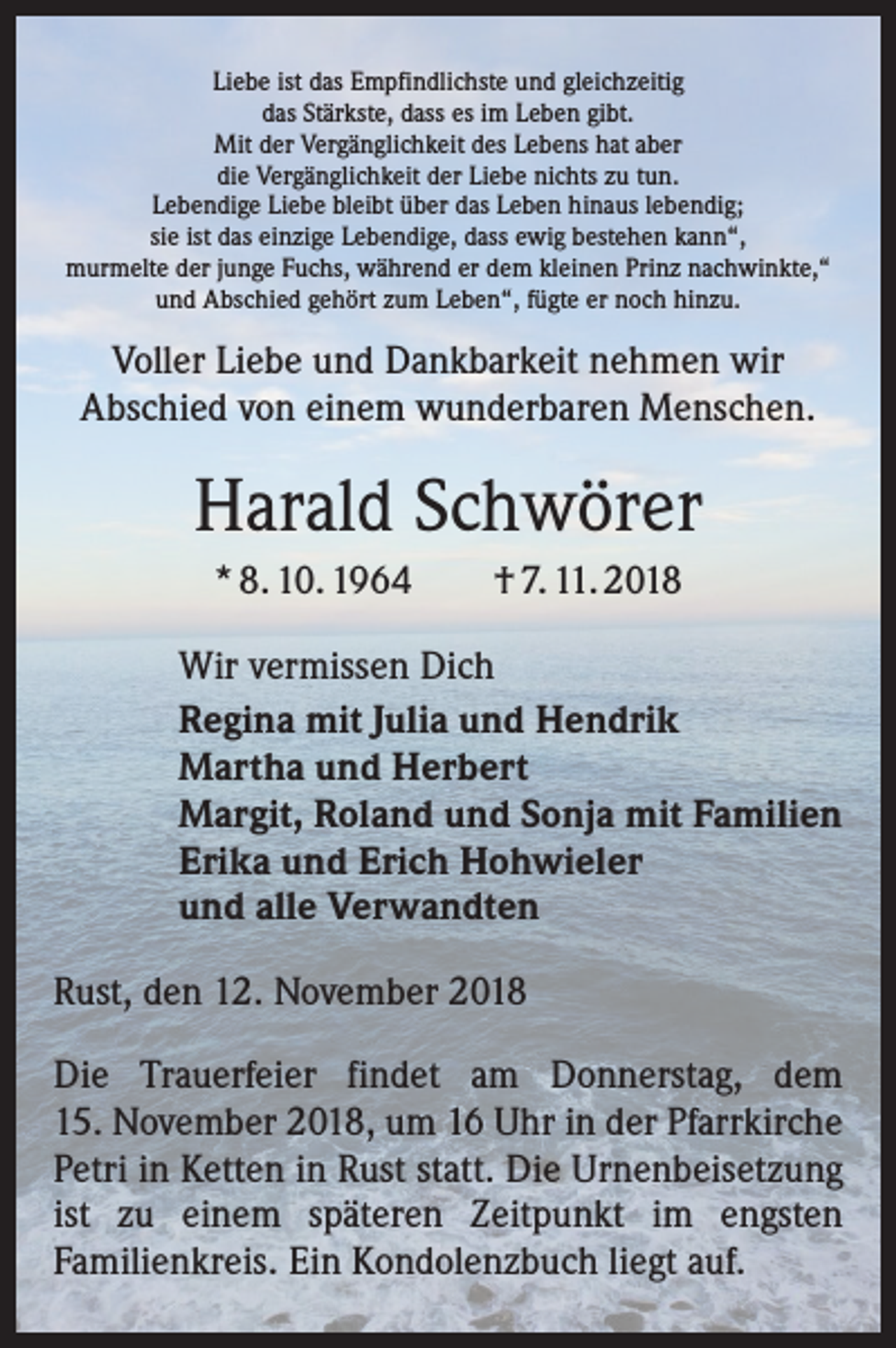 <p>Liebe ist das Empfindlichste und gleichzeitig<br />das Stärkste, dass es im Leben gibt.<br />Mit der Vergänglichkeit des Lebens hat aber<br />die Vergänglichkeit der Liebe nichts zu tun.<br />Lebendige Liebe bleibt über das Leben hinaus lebendig;<br />sie ist das einzige Lebendige, dass ewig bestehen kann“,<br />murmelte der junge Fuchs, während er dem kleinen Prinz nachwinkte,“<br />und Abschied gehört zum Leben“, fügte er noch hinzu.</p><p>Voller Liebe und Dankbarkeit nehmen wir<br />Abschied von einem wunderbaren Menschen.</p><p>Harald Schwörer<br />* 8. 10. 1964 † 7. 11. 2018<br />Wir vermissen Dich<br />Regina mit Julia und Hendrik<br />Martha und Herbert<br />Margit, Roland und Sonja mit Familien<br />Erika und Erich Hohwieler<br />und alle Verwandten<br />Rust, den 12. November 2018<br />Die Trauerfeier findet am Donnerstag, dem<br />15. November 2018, um 16 Uhr in der Pfarrkirche<br />Petri in Ketten in Rust statt. Die Urnenbeisetzung<br />ist zu einem späteren Zeitpunkt im engsten<br />Familienkreis. Ein Kondolenzbuch liegt auf.</p>