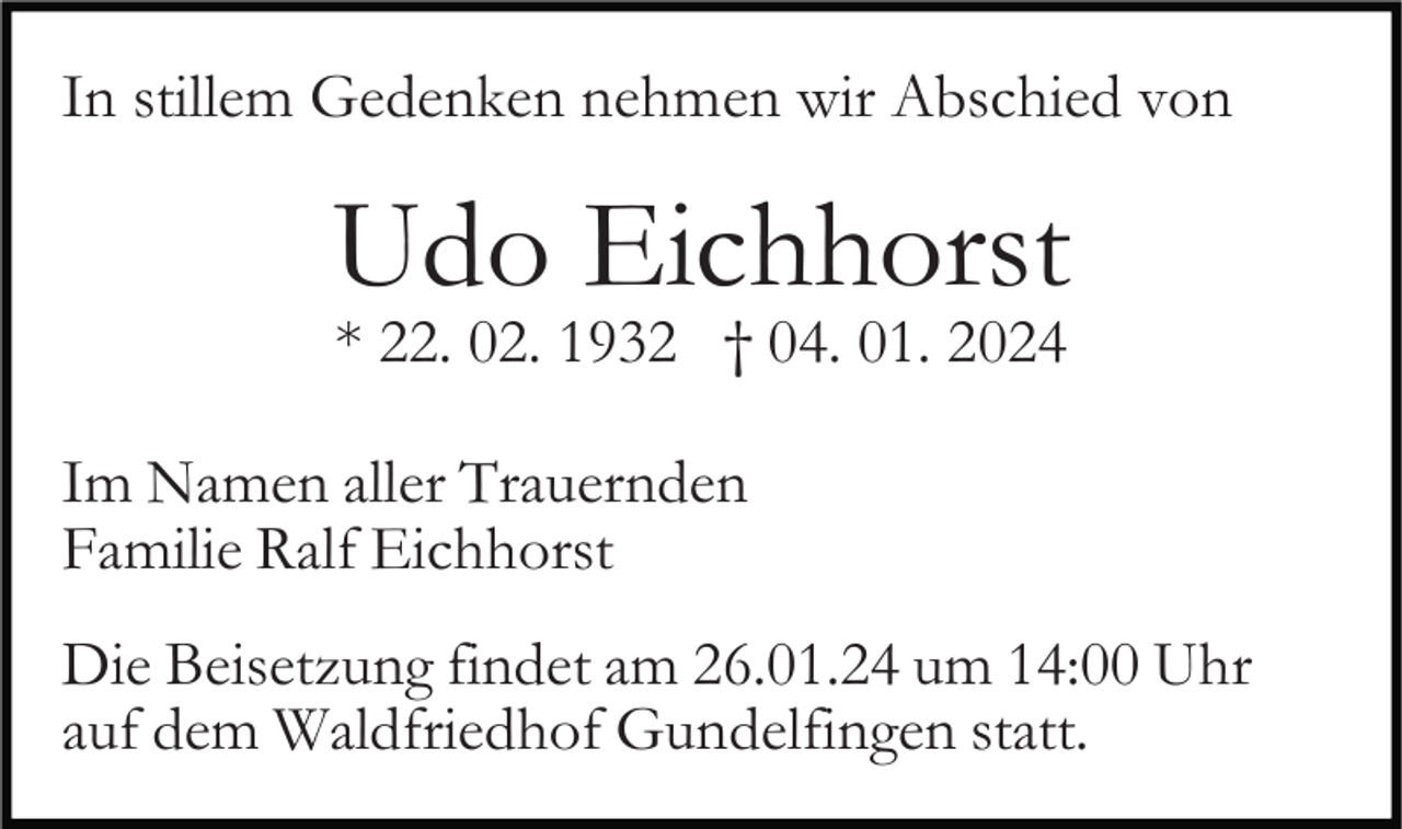 <p>In stillem Gedenken nehmen wir Abschied von</p><p>Udo Eichhorst<br />* 22. 02. 1932 † 04. 01. 2024</p><p>Im Namen aller Trauernden<br />Familie Ralf Eichhorst<br />Die Beisetzung findet am 26.01.24 um 14:00 Uhr<br />auf dem Waldfriedhof Gundelfingen statt.</p>