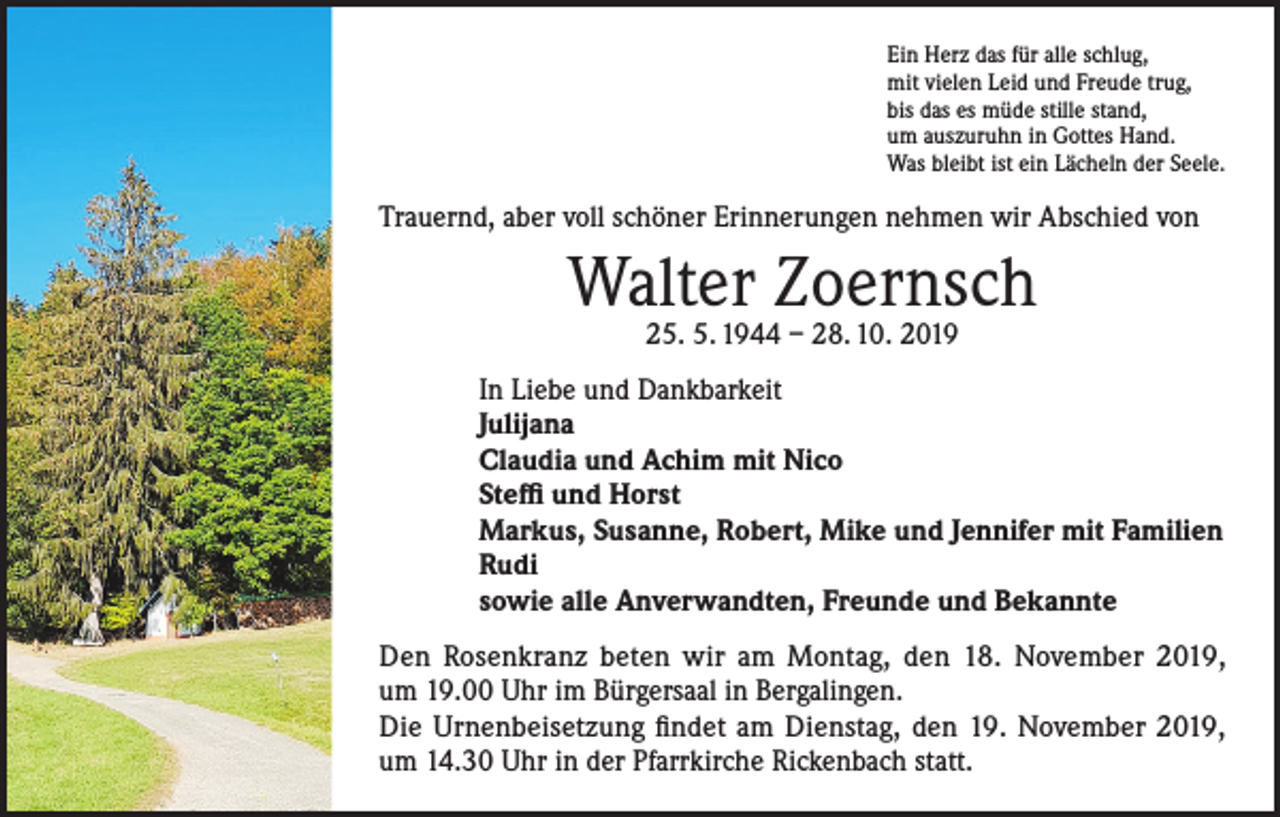 <p>Ein Herz das für alle schlug,<br />mit vielen Leid und Freude trug,<br />bis das es müde stille stand,<br />um auszuruhn in Gottes Hand.<br />Was bleibt ist ein Lächeln der Seele.</p><p>Trauernd, aber voll schöner Erinnerungen nehmen wir Abschied von</p><p>Walter Zoernsch<br />25. 5. 1944 – 28. 10. 2019</p><p>In Liebe und Dankbarkeit<br />Julijana<br />Claudia und Achim mit Nico<br />Steffi und Horst<br />Markus, Susanne, Robert, Mike und Jennifer mit Familien<br />Rudi<br />sowie alle Anverwandten, Freunde und Bekannte<br />Den Rosenkranz beten wir am Montag, den 18. November 2019,<br />um 19.00 Uhr im Bürgersaal in Bergalingen.<br />Die Urnenbeisetzung findet am Dienstag, den 19. November 2019,<br />um 14.30 Uhr in der Pfarrkirche Rickenbach statt.</p>