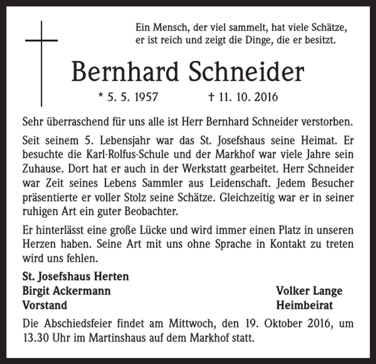 <p>Ein Mensch, der viel sammelt, hat viele Schätze,<br />er ist reich und zeigt die Dinge, die er besitzt.</p><p>Bernhard Schneider<br />* 5. 5. 1957 † 11. 10. 2016<br />Sehr überraschend für uns alle ist Herr Bernhard Schneider verstorben.<br />Seit seinem 5. Lebensjahr war das St. Josefshaus seine Heimat. Er<br />besuchte die Karl-Rolfus-Schule und der Markhof war viele Jahre sein<br />Zuhause. Dort hat er auch in der Werkstatt gearbeitet. Herr Schneider<br />war Zeit seines Lebens Sammler aus Leidenschaft. Jedem Besucher<br />­präsentierte er voller Stolz seine Schätze. Gleichzeitig war er in seiner<br />ruhigen Art ein guter Beobachter.<br />Er hinterlässt eine große Lücke und wird immer einen Platz in unseren<br />Herzen haben. Seine Art mit uns ohne Sprache in Kontakt zu treten<br />wird uns fehlen.<br />St. Josefshaus Herten<br />Birgit Ackermann<br />Volker Lange<br />Vorstand<br />Heimbeirat<br />Die Abschiedsfeier findet am Mittwoch, den 19. Oktober 2016, um<br />13.30 Uhr im Martinshaus auf dem Markhof statt.</p>