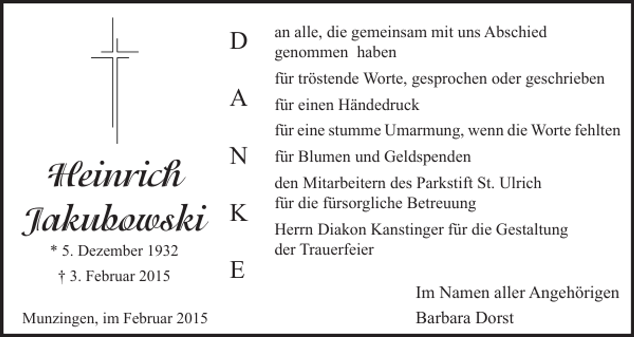 <p>D<br />A</p><p>Heinrich<br />Jakubowski<br />* 5. Dezember 1932<br />† 3. Februar 2015<br />Munzingen, im Februar 2015</p><p>N<br />K<br />E</p><p>an alle, die gemeinsam mit uns Abschied<br />genommen haben<br />für tröstende Worte, gesprochen oder geschrieben<br />für einen Händedruck<br />für eine stumme Umarmung, wenn die Worte fehlten<br />für Blumen und Geldspenden<br />den Mitarbeitern des Parkstift St. Ulrich<br />für die fürsorgliche Betreuung<br />Herrn Diakon Kanstinger für die Gestaltung<br />der Trauerfeier</p><p>Im Namen aller Angehörigen<br />Barbara Dorst</p>