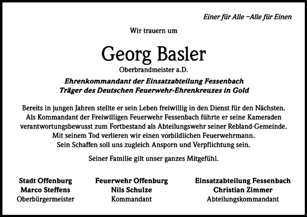 <p>Einer für Alle –Alle für Einen<br />Wir trauern um</p><p>Georg Basler</p><p>Oberbrandmeister a.D.<br />Ehrenkommandant der Einsatzabteilung Fessenbach<br />Träger des Deutschen Feuerwehr-Ehrenkreuzes in Gold<br />Bereits in jungen Jahren stellte er sein Leben freiwillig in den Dienst für den Nächsten.<br />Als Kommandant der Freiwilligen Feuerwehr Fessenbach führte er seine Kameraden<br />verantwortungsbewusst zum Fortbestand als Abteilungswehr seiner Rebland-Gemeinde.<br />Mit seinem Tod verlieren wir einen vorbildlichen Feuerwehrmann.<br />Sein Schaffen soll uns zugleich Ansporn und Verpflichtung sein.<br />Seiner Familie gilt unser ganzes Mitgefühl.<br />Stadt Offenburg<br />Marco Steffens<br />Oberbürgermeister</p><p>Feuerwehr Offenburg<br />Nils Schulze<br />Kommandant</p><p>Einsatzabteilung Fessenbach<br />Christian Zimmer<br />Abteilungskommandant</p>