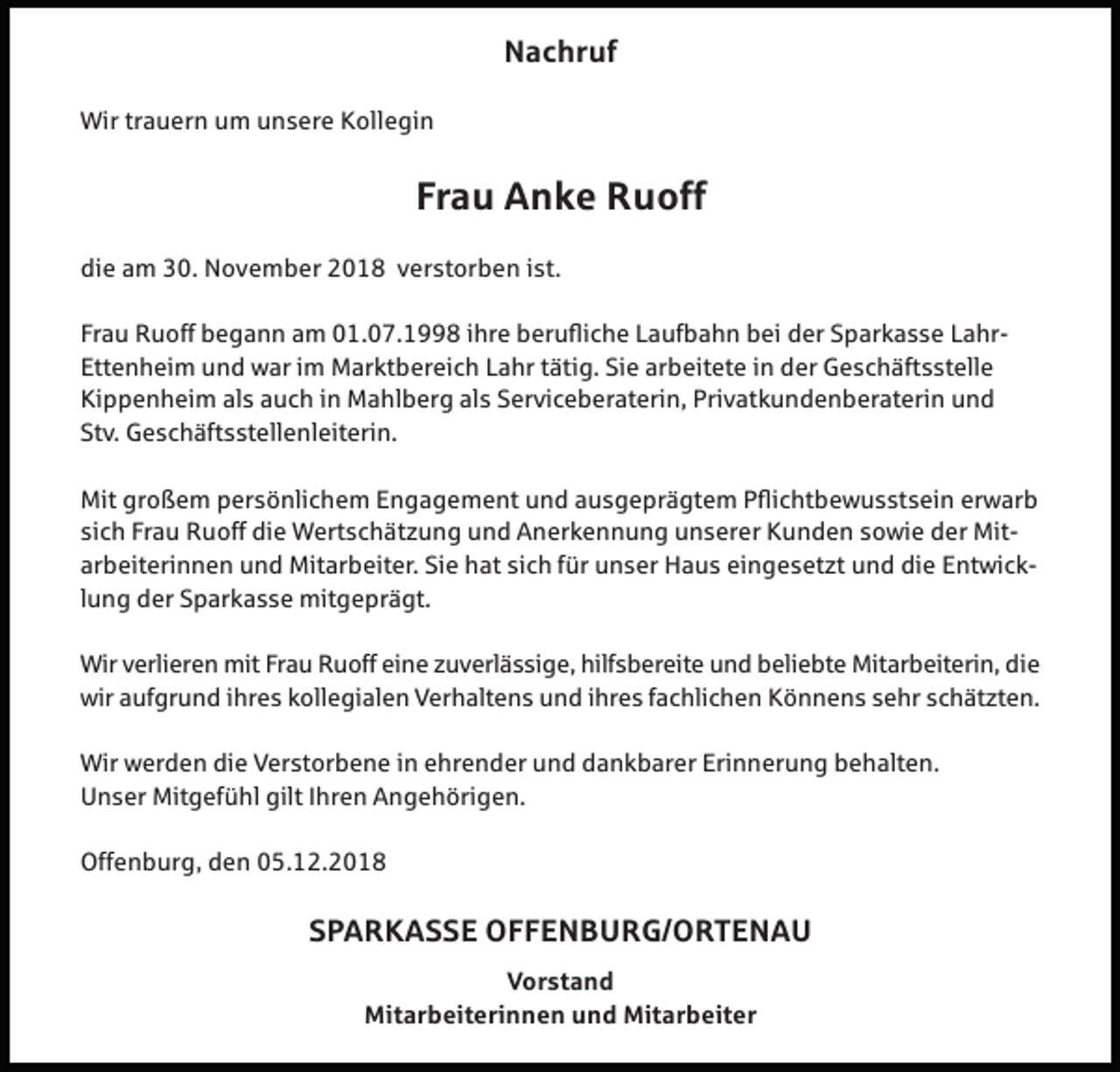 <p>Nachruf<br />Wir trauern um unsere Kollegin</p><p>Frau Anke Ruoff<br />die am 30. November 2018 verstorben ist.<br />Frau Ruoff begann am 01.07.1998 ihre berufliche Laufbahn bei der Sparkasse LahrEttenheim und war im Marktbereich Lahr tätig. Sie arbeitete in der Geschäftsstelle<br />Kippenheim als auch in Mahlberg als Serviceberaterin, Privatkundenberaterin und<br />Stv. Geschäftsstellenleiterin.<br />Mit großem persönlichem Engagement und ausgeprägtem Pflichtbewusstsein erwarb<br />sich Frau Ruoff die Wertschät ung und Anerkennung unserer Kunden sowie der Mitarbeiterinnen und Mitarbeiter. Sie hat sich für unser Haus eingeset t und die Entwicklung der Sparkasse mitgeprägt.<br />Wir verlieren mit Frau Ruoff eine uverlässige, hilfsbereite und beliebte Mitarbeiterin, die<br />wir aufgrund ihres kollegialen Verhaltens und ihres fachlichen Könnens sehr schät ten.<br />Wir werden die Verstorbene in ehrender und dankbarer Erinnerung behalten.<br />Unser Mitgefühl gilt Ihren Angehörigen.<br />Offenburg, den 05.12.2018</p><p>SPARKASSE OFFENBURG/ORTENAU<br />Vorstand<br />Mitarbeiterinnen und Mitarbeiter</p>