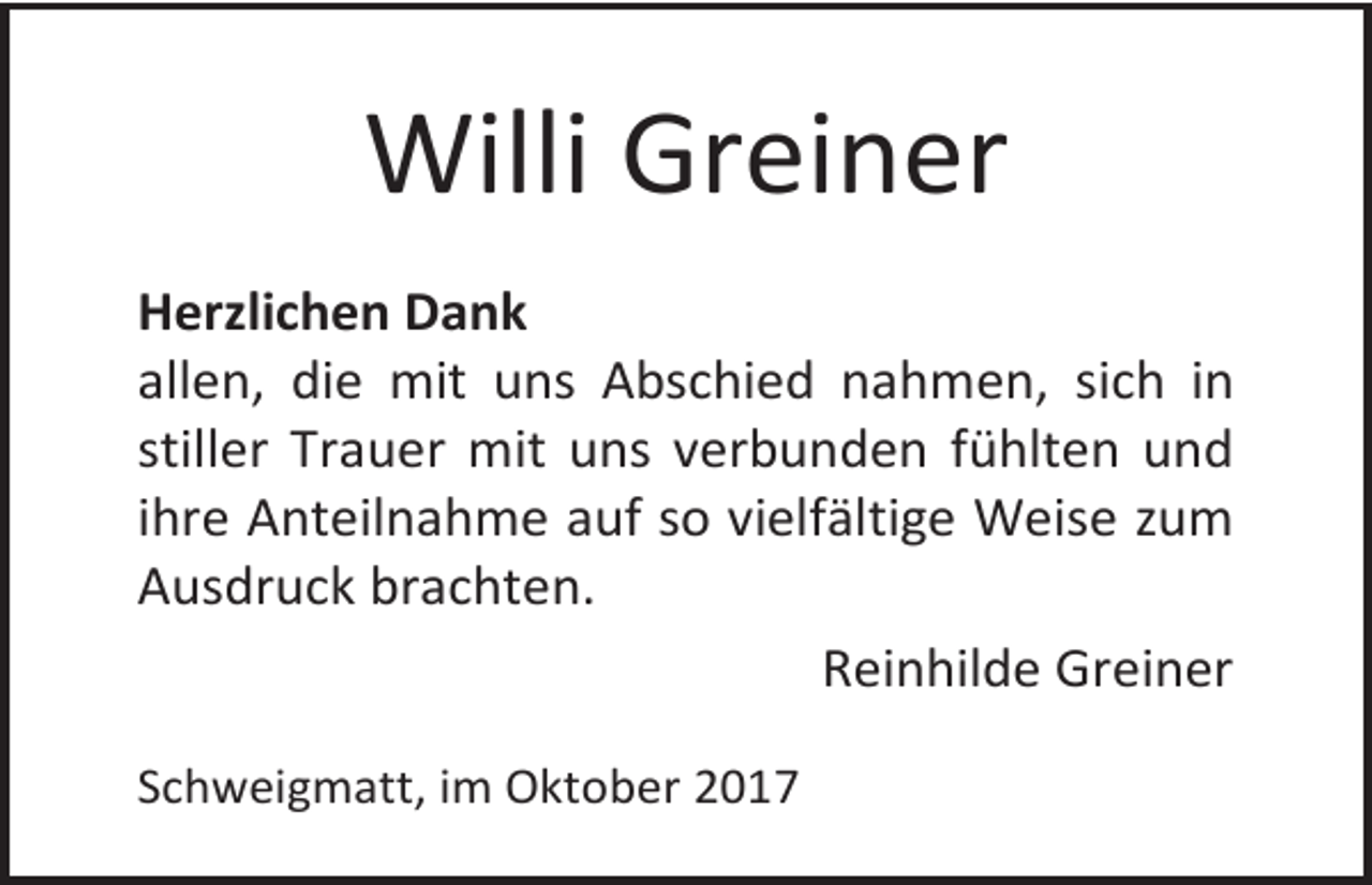 <p>Willi Greiner<br />Herzlichen Dank<br />allen, die mit uns Abschied nahmen, sich in<br />stiller Trauer mit uns verbunden fühlten und<br />ihre Anteilnahme auf so vielfältige Weise zum<br />Ausdruck brachten.<br />Reinhilde Greiner<br />Schweigmatt, im Oktober 2017</p>