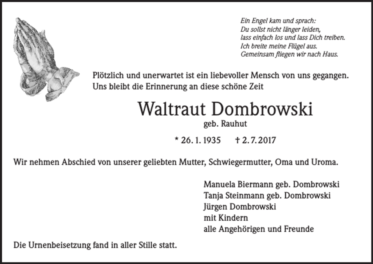 <p>Ein Engel kam und sprach:<br />Du sollst nicht länger leiden,<br />lass einfach los und lass Dich treiben.<br />Ich breite meine Flügel aus.<br />Gemeinsam fliegen wir nach Haus.</p><p>Plötzlich und unerwartet ist ein liebevoller Mensch von uns gegangen.<br />Uns bleibt die Erinnerung an diese schöne Zeit</p><p>Waltraut Dombrowski<br />geb. Rauhut</p><p>* 26. 1. 1935</p><p>† 2. 7. 2017</p><p>Wir nehmen Abschied von unserer geliebten Mutter, Schwiegermutter, Oma und Uroma.<br />Manuela Biermann geb. Dombrowski<br />Tanja Steinmann geb. Dombrowski<br />Jürgen Dombrowski<br />mit Kindern<br />alle Angehörigen und Freunde<br />Die Urnenbeisetzung fand in aller Stille statt.</p>