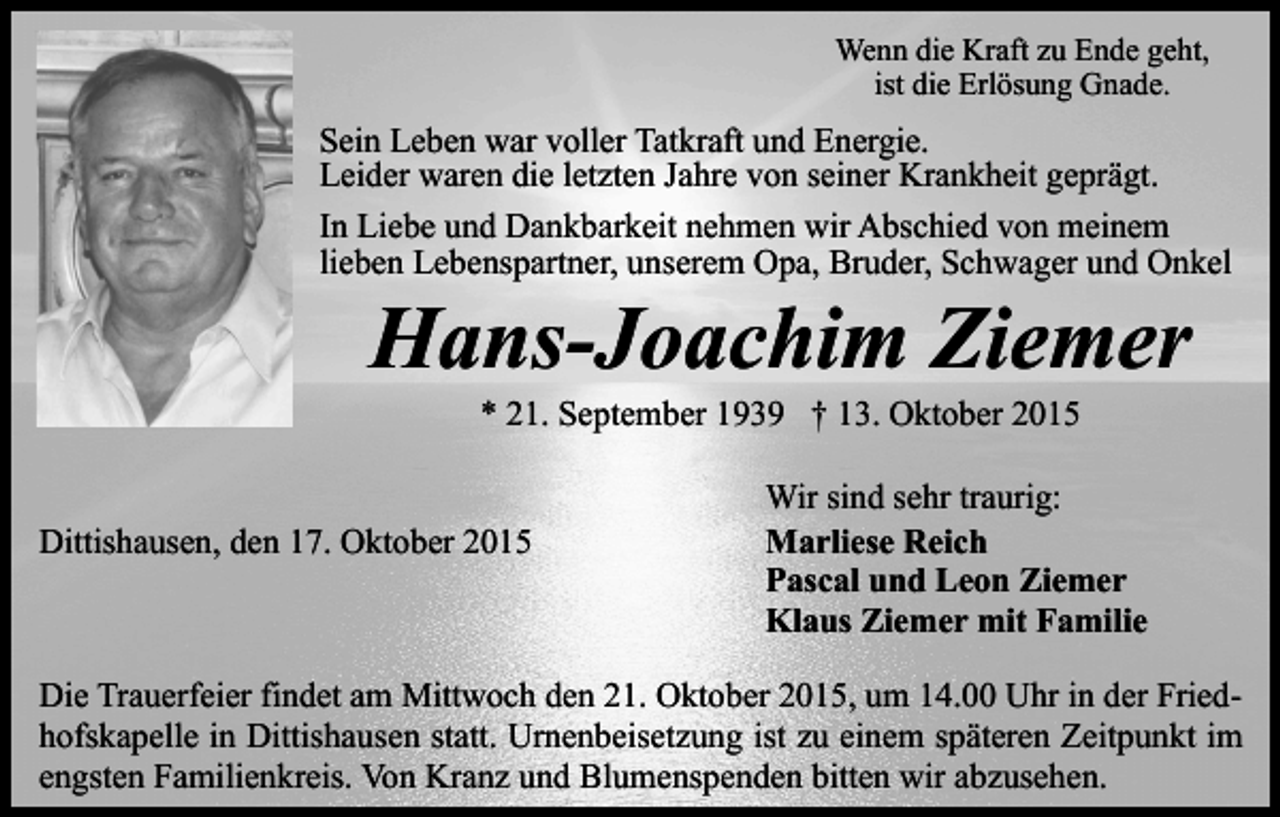 <p>Wenn die Kraft zu Ende geht,<br />ist die Erlösung Gnade.</p><p>Sein Leben war voller Tatkraft und Energie.<br />Leider waren die letzten Jahre von seiner Krankheit geprägt.<br />In Liebe und Dankbarkeit nehmen wir Abschied von meinem<br />lieben Lebenspartner, unserem Opa, Bruder, Schwager und Onkel</p><p>Hans-Joachim Ziemer<br />* 21. September 1939 † 13. Oktober 2015</p><p>Dittishausen, den 17. Oktober 2015</p><p>Wir sind sehr traurig:<br />Marliese Reich<br />Pascal und Leon Ziemer<br />Klaus Ziemer mit Familie</p><p>Die Trauerfeier findet am Mittwoch den 21. Oktober 2015, um 14.00 Uhr in der Friedhofskapelle in Dittishausen statt. Urnenbeisetzung ist zu einem späteren Zeitpunkt im<br />engsten Familienkreis. Von Kranz und Blumenspenden bitten wir abzusehen.</p>