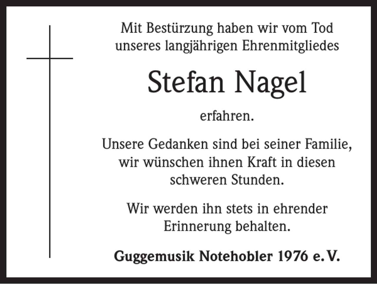 <p>Mit Bestürzung haben wir vom Tod<br />unseres langjährigen Ehrenmitgliedes</p><p>Stefan Nagel<br />erfahren.<br />Unsere Gedanken sind bei seiner Familie,<br />wir wünschen ihnen Kraft in diesen<br />schweren Stunden.<br />Wir werden ihn stets in ehrender<br />Erinnerung behalten.<br />Guggemusik Notehobler 1976 e. V.</p>