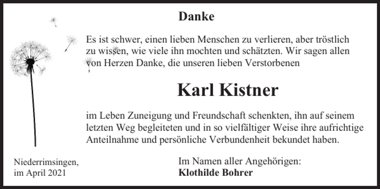 <p>Danke<br />Es ist schwer, einen lieben Menschen zu verlieren, aber tröstlich<br />zu wissen, wie viele ihn mochten und schätzten. Wir sagen allen<br />von Herzen Danke, die unseren lieben Verstorbenen</p><p>Karl Kistner<br />im Leben Zuneigung und Freundschaft schenkten, ihn auf seinem<br />letzten Weg begleiteten und in so vielfältiger Weise ihre aufrichtige<br />Anteilnahme und persönliche Verbundenheit bekundet haben.<br />Niederrimsingen,<br />im April 2021</p><p>Im Namen aller Angehörigen:<br />Klothilde Bohrer</p>
