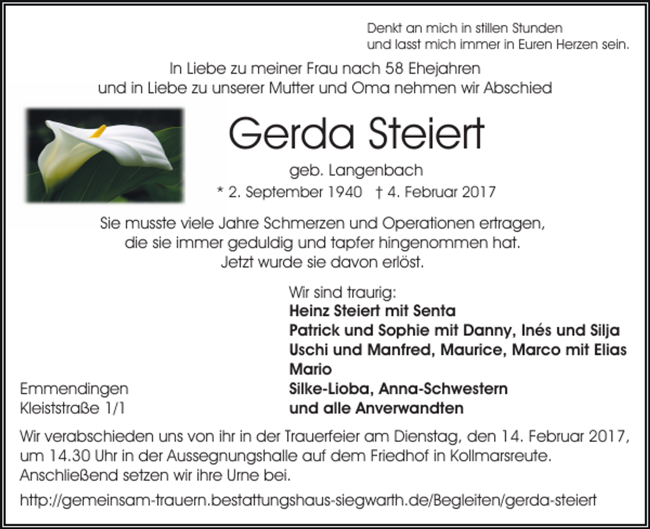<p>Denkt an mich in stillen Stunden<br />und lasst mich immer in Euren Herzen sein.</p><p>In Liebe zu meiner Frau nach 58 Ehejahren<br />und in Liebe zu unserer Mutter und Oma nehmen wir Abschied</p><p>Gerda Steiert<br />geb. Langenbach<br />* 2. September 1940 † 4. Februar 2017</p><p>Sie musste viele Jahre Schmerzen und Operationen ertragen,<br />die sie immer geduldig und tapfer hingenommen hat.<br />Jetzt wurde sie davon erlöst.</p><p>Emmendingen<br />Kleiststraße 1/1</p><p>Wir sind traurig:<br />Heinz Steiert mit Senta<br />Patrick und Sophie mit Danny, Inés und Silja<br />Uschi und Manfred, Maurice, Marco mit Elias<br />Mario<br />Silke-Lioba, Anna-Schwestern<br />und alle Anverwandten</p><p>Wir verabschieden uns von ihr in der Trauerfeier am Dienstag, den 14. Februar 2017,<br />um 14.30 Uhr in der Aussegnungshalle auf dem Friedhof in Kollmarsreute.<br />Anschließend setzen wir ihre Urne bei.<br />http://gemeinsam-trauern.bestattungshaus-siegwarth.de/​Begle​iten/gerda-steiert</p>