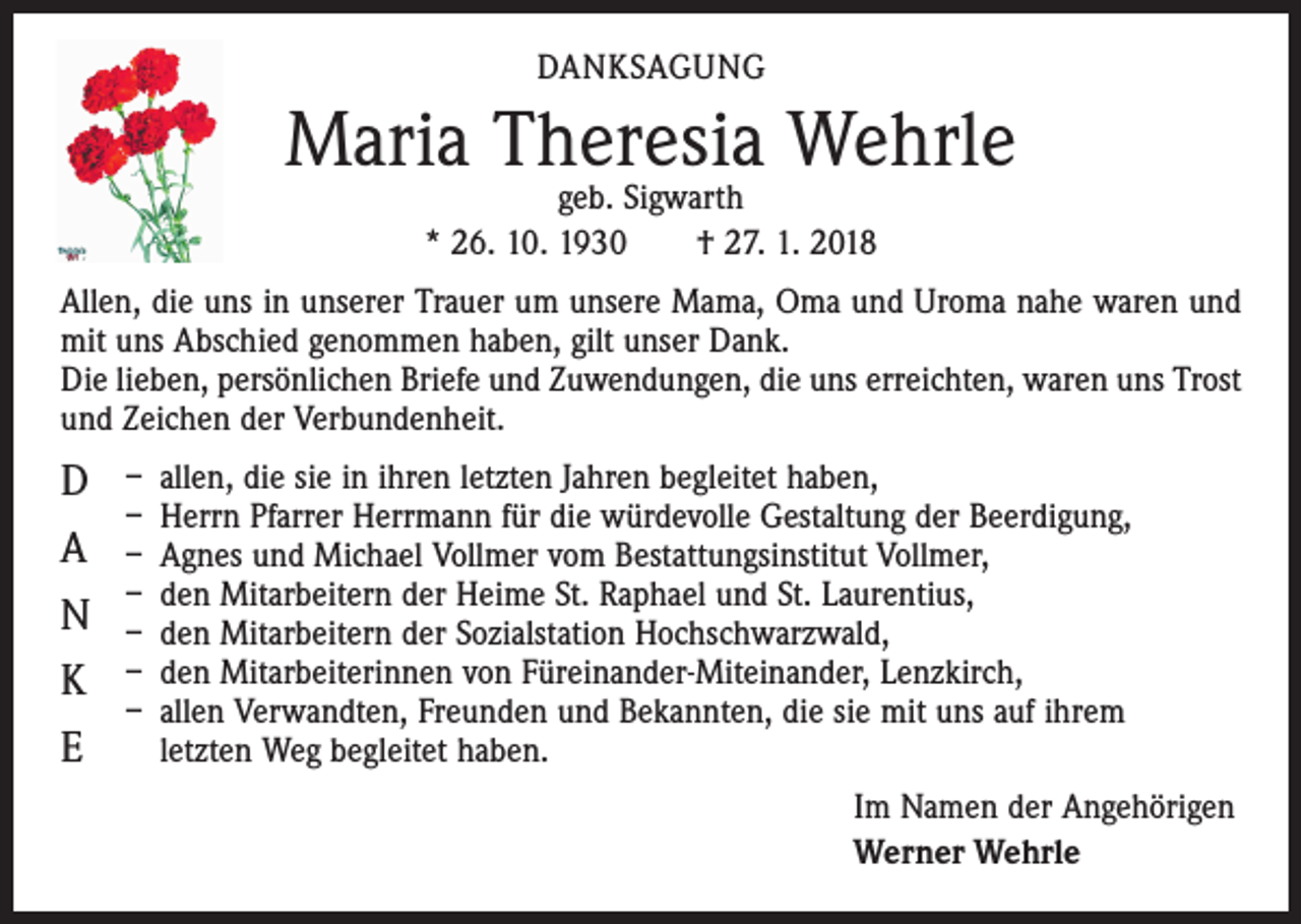 <p>DANKSAGUNG</p><p>Maria Theresia Wehrle<br />geb. Sigwarth<br />* 26. 10. 1930 † 27. 1. 2018</p><p>Allen, die uns in unserer Trauer um unsere Mama, Oma und Uroma nahe waren und<br />mit uns Abschied genommen haben, gilt unser Dank.<br />Die lieben, persönlichen Briefe und Zuwendungen, die uns erreichten, waren uns Trost<br />und Zeichen der Verbundenheit.</p><p>D<br />A<br />N<br />K<br />E</p><p>– allen, die sie in ihren letzten Jahren begleitet haben,<br />– Herrn Pfarrer Herrmann für die würdevolle Gestaltung der Beerdigung,<br />– Agnes und Michael Vollmer vom Bestattungsinstitut Vollmer,<br />– den Mitarbeitern der Heime St. Raphael und St. Laurentius,<br />– den Mitarbeitern der Sozialstation Hochschwarzwald,<br />– den Mitarbeiterinnen von Füreinander-Miteinander, Lenzkirch,<br />– allen Verwandten, Freunden und Bekannten, die sie mit uns auf ihrem<br />letzten Weg begleitet haben.<br />Im Namen der Angehörigen<br />Werner Wehrle</p>
