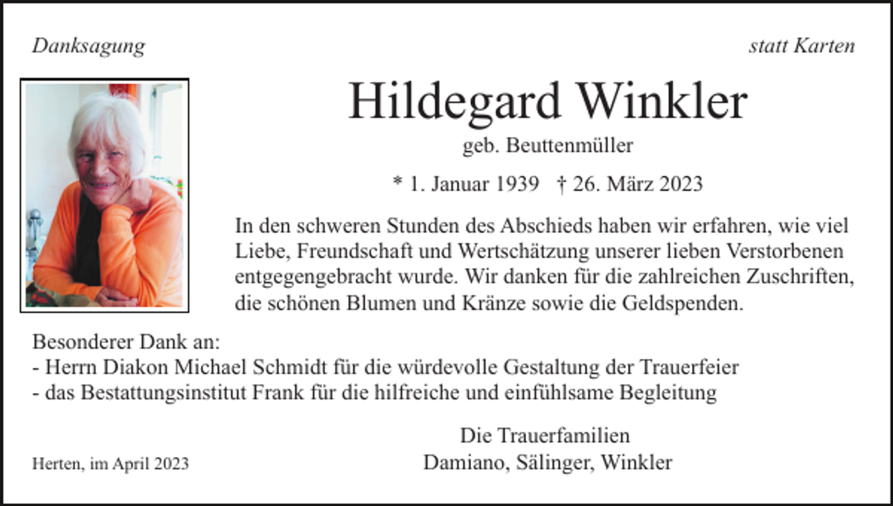 <p>Danksagung</p><p>statt Karten</p><p>Hildegard Winkler<br />geb. Beuttenmüller<br />* 1. Januar 1939 † 26. März 2023<br />In den schweren Stunden des Abschieds haben wir erfahren, wie viel<br />Liebe, Freundschaft und Wertschätzung unserer lieben Verstorbenen<br />entgegengebracht wurde. Wir danken für die zahlreichen Zuschriften,<br />die schönen Blumen und Kränze sowie die Geldspenden.<br />Besonderer Dank an:<br />- Herrn Diakon Michael Schmidt für die würdevolle Gestaltung der Trauerfeier<br />- das Bestattungsinstitut Frank für die hilfreiche und einfühlsame Begleitung<br />Herten, im April 2023</p><p>Die Trauerfamilien<br />Damiano, Sälinger, Winkler</p>