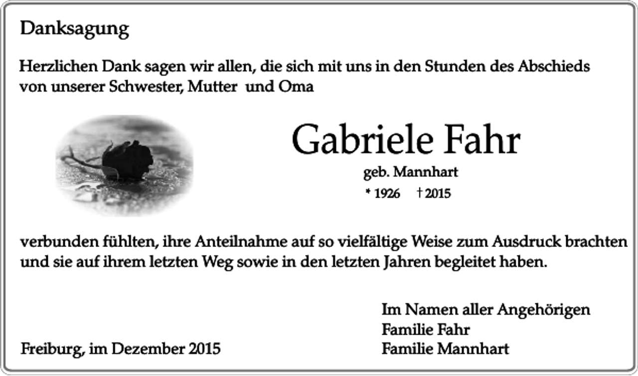 <p>Danksagung<br />Herzlichen Dank sagen wir allen, die sich mit uns in den Stunden des Abschieds<br />von unserer Schwester, Mutter und Oma</p><p>Gabriele Fahr<br />geb. Mannhart<br />* 1926</p><p>2015</p><p>verbunden fühlten, ihre Anteilnahme auf so vielfältige Weise zum Ausdruck brachten<br />und sie auf ihrem letzten Weg sowie in den letzten Jahren begleitet haben.</p><p>Freiburg, im Dezember 2015</p><p>Im Namen aller Angehörigen<br />Familie Fahr<br />Familie Mannhart</p>