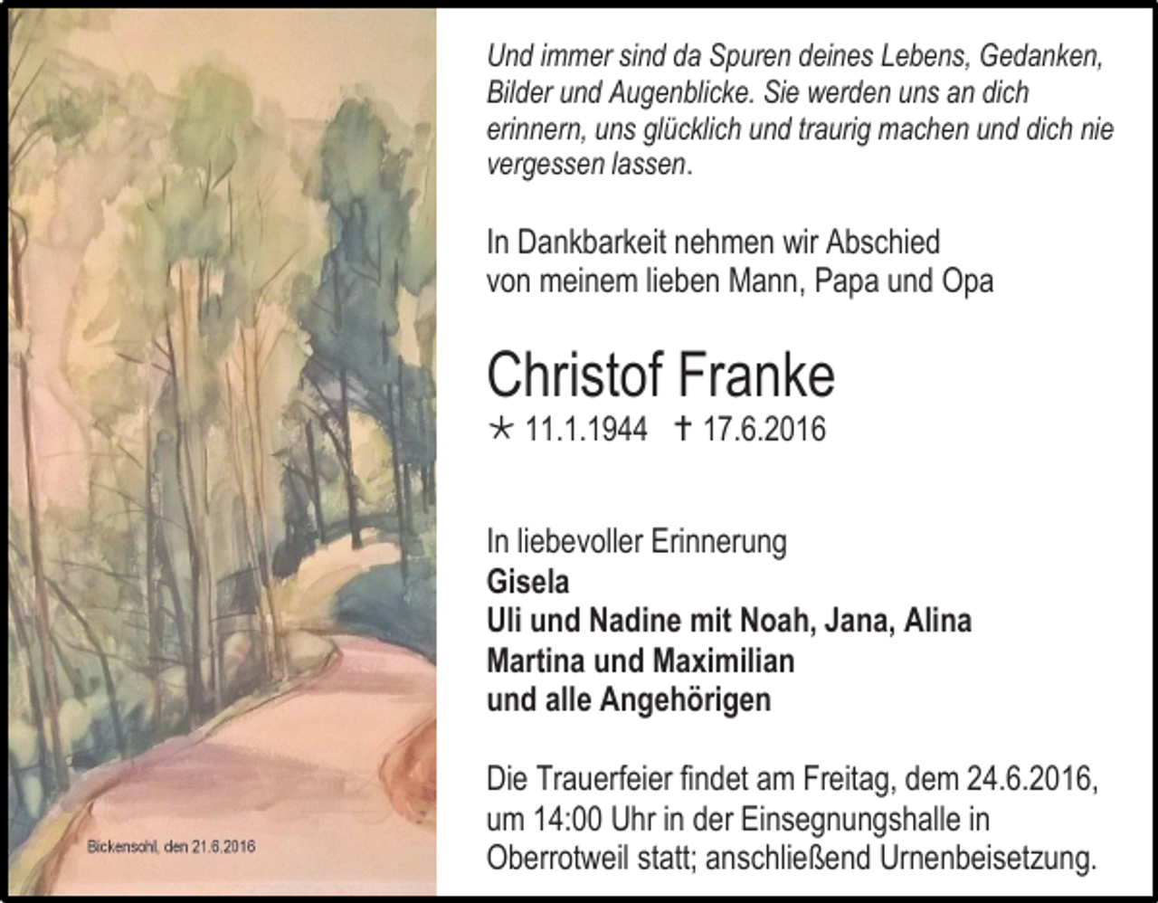 <p>Und immer sind da Spuren deines Lebens, Gedanken,<br />Bilder und Augenblicke. Sie werden uns an dich<br />erinnern, uns glücklich und traurig machen und dich nie<br />vergessen lassen.</p><p>In Dankbarkeit nehmen wir Abschied<br />von meinem lieben Mann, Papa und Opa</p><p>Christof Franke<br /> 11.1.1944  17.6.2016<br />In liebevoller Erinnerung<br />Gisela<br />Uli und Nadine mit Noah, Jana, Alina<br />Martina und Maximilian<br />und alle Angehörigen<br />Die Trauerfeier findet am Freitag, dem 24.6.2016,<br />um 14:00 Uhr in der Einsegnungshalle in<br />Oberrotweil statt; anschließend Urnenbeisetzung.</p>