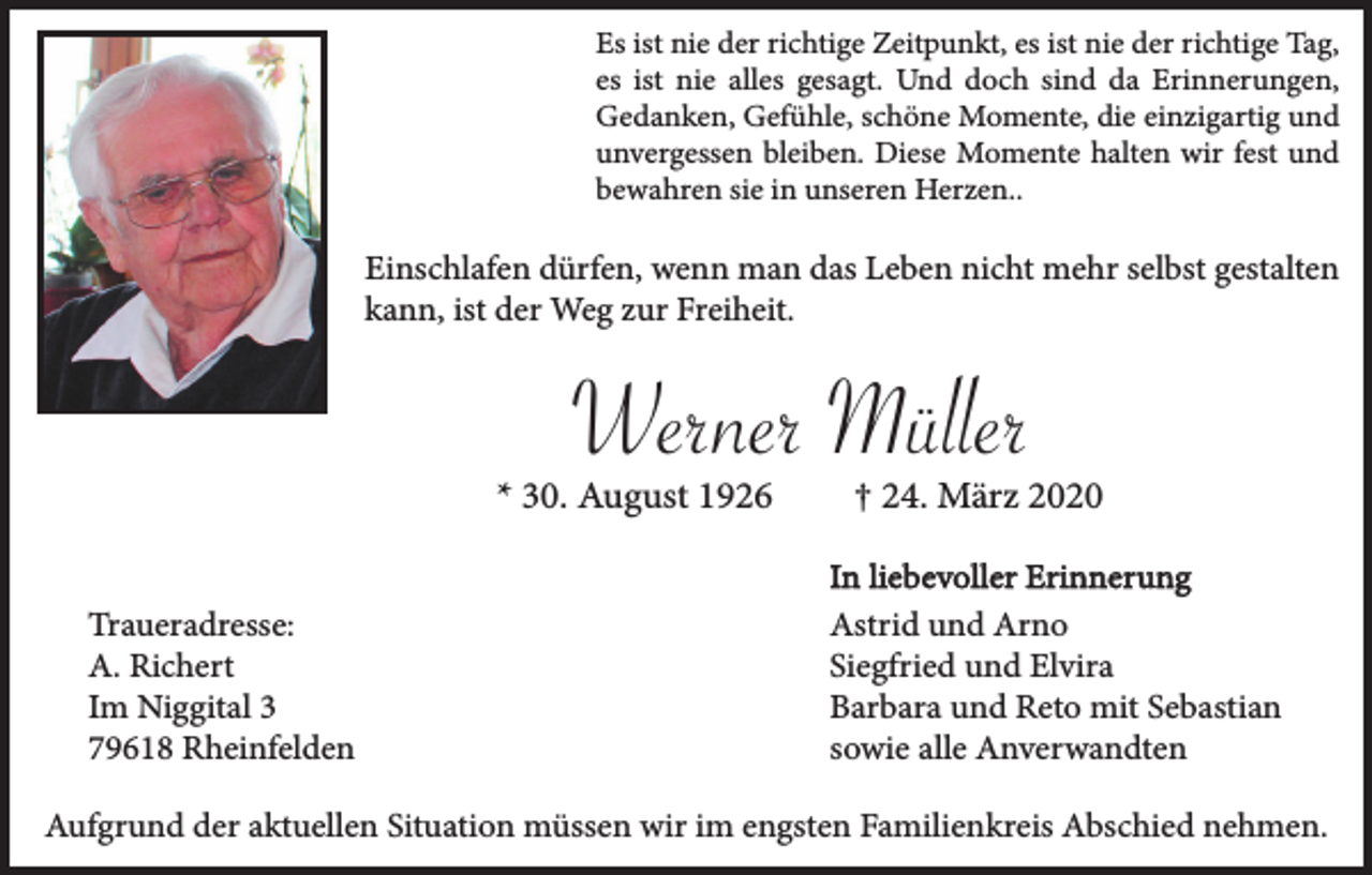 <p>Es ist nie der richtige Zeitpunkt, es ist nie der richtige Tag,<br />es ist nie alles gesagt. Und doch sind da Erinnerungen,<br />Gedanken, Gefühle, schöne Momente, die einzigartig und<br />unvergessen bleiben. Diese Momente halten wir fest und<br />bewahren sie in unseren Herzen..</p><p>Einschlafen dürfen, wenn man das Leben nicht mehr selbst gestalten<br />kann, ist der Weg zur Freiheit.</p><p>Werner Müller<br />* 30. August 1926<br />Traueradresse:<br />A. Richert<br />Im Niggital 3<br />79618 Rheinfelden</p><p>† 24. März 2020<br />In liebevoller Erinnerung<br />Astrid und Arno<br />Siegfried und Elvira<br />Barbara und Reto mit Sebastian<br />sowie alle Anverwandten</p><p>Aufgrund der aktuellen Situation müssen wir im engsten Familienkreis Abschied nehmen.</p>