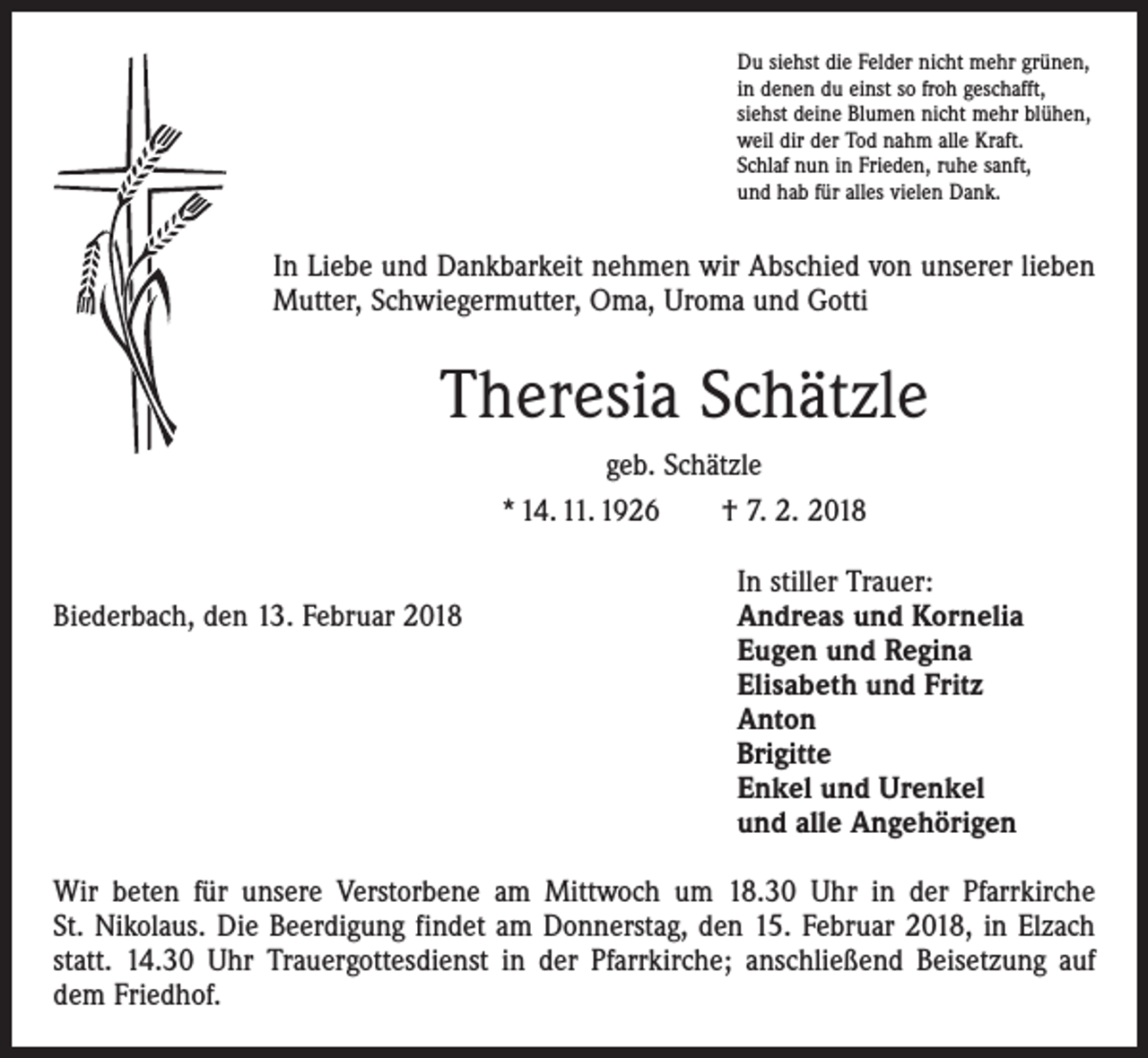 <p>Du siehst die Felder nicht mehr grünen,<br />in denen du einst so froh geschafft,<br />siehst deine Blumen nicht mehr blühen,<br />weil dir der Tod nahm alle Kraft.<br />Schlaf nun in Frieden, ruhe sanft,<br />und hab für alles vielen Dank.</p><p>In Liebe und Dankbarkeit nehmen wir Abschied von unserer lieben<br />­Mutter, Schwiegermutter, Oma, Uroma und Gotti</p><p>Theresia Schätzle<br />geb. Schätzle<br />* 14. 11. 1926 † 7. 2. 2018</p><p>Biederbach, den 13. Februar 2018</p><p>In stiller Trauer:<br />Andreas und Kornelia<br />Eugen und Regina<br />Elisabeth und Fritz<br />Anton<br />Brigitte<br />Enkel und Urenkel<br />und alle Angehörigen</p><p>Wir beten für unsere Verstorbene am Mittwoch um 18.30 Uhr in der Pfarrkirche<br />St. Nikolaus. Die Beerdigung findet am Donnerstag, den 15. Februar 2018, in Elzach<br />statt. 14.30 Uhr Trauergottesdienst in der Pfarrkirche; anschließend Beisetzung auf<br />dem Friedhof.</p>